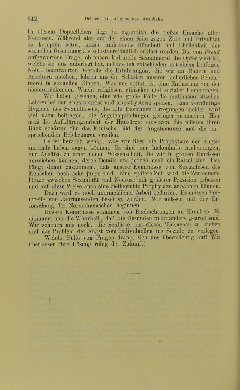 In diesem Doppelleben liegt ja eigentlich die tiefste Ursache aller Neurosen. Während also auf der einen Seite gegen Zote und Frivolität zu kämpfen wäre, müßte andrerseits Offenheit und Ehrlichkeit der sexuellen Gesinnung als selbstverständlich erklärt werden. Die von Freud aufgeworfene Frage, ob unsere kulturelle Sexualmoral die Opfer wert ist, welche sie uns auferlegt hat, möchte ich entschieden mit einem kräftigen Nein! beantworten. Gerade die Erfahrungen, die wir an Bauern und Arbeitern machen, lehren uns die Schäden unserer lächerlichen Schein- tuerei in sexuellen Dingen. Was uns nottut, ist eine Entlastung von der niederdrückenden Wucht religiöser, ethischer und sozialer Hemmungen. Wir haben gesehen, eine wie große Rolle die malthusianistischen Lehren bei der Angstneurose und Angsthysterie spielen. Eine vernünftige Hygiene des Sexuallebens, die alle frustranen Erregungen meidet, wird viel dazu beitragen, die Angstempfindungen geringer zumachen. Hier muß die Aufklärungsarbeit der Hausärzte einsetzen. Sie müssen ihren Blick schärfen für das klinische Bild der Angstneurose und die ent- sprechenden Belehrungen erteilen. Es ist herzlich wenig, was wir über die Prophylaxe der Angst- zustände haben sagen können. Es sind nur lückenhafte Andeutungen, nur Ansätze zu einer neuen Wissenschaft, die wir in groben Umrissen umzeichen können, deren Details uns jedoch noch ein Rätsel sind. Das hängt damit zusammen, daß unsere Kenntnisse vom Sexualleben des Menschen noch sehr junge sind. Eine spätere Zeit wird die Zusammen- hänge zvTischen Sexualität und Neurose mit größerer Präzision erfassen und auf diese Weise auch eine zielbewußte Prophylaxe anbahnen können. Dazu wird es noch unermeßlicher Arbeit bedürfen. Es müssen Vor- urteile von Jahrtausenden beseitigt werden. Wir müssen mit der Er- forschung der Normalmenschen beginnen. Unsere Kenntnisse stammen von Beobachtungen an Kranken. Es dämmert uns die Wahrheit, daß die Gesunden nicht anders geartet sind. Wir scheuen uns noch, die Schlüsse aus diesen Tatsachen zu ziehen und das Problem der Angst vom Individuellen ins Soziale zu verlegen. Welche Fülle von Fragen drängt sich uns übermächtig auf! Wii' überlassen ihre Lösung ruhig der Zukunft!