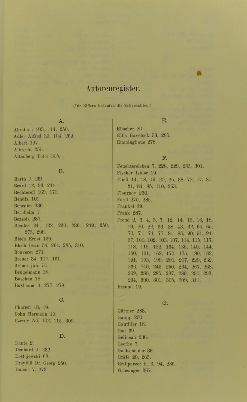 Autoremegister. (Die Ziffern bedeuten die Seitenzahlen.) A. Abraham 103. 114, 250. Adler Alfred 39, 104, 269. Albert 197. Albrecht 250. Altenberg Petor 305. B. Barth J. 231. Beard 12, 93, 241. Bechtereff 1(59. 170. Bendix 101. Benedict 236. Bernheim 1. Bezzola 287. Bleuler 24, 122. 230, 236, 249, 250, 275, 298. Bloch Ernst 199. Bloch Iwan 54, 264, 285, 310. Bouveret 271. Breuer 34, 117. 161. Breuer jun. 50. Brügelmann 38. Buschan 18. Buxbaum B. 277. 278. C. Charcot_18, 19. Cohn Hermann l,t. Czerny Ad. 102, 115, 309. D. Dante 2. Denhard .1. 232. Dostojewski 68. Dreyfuß Dr. Georg 250. Dubois 7. 273. E. Elischer 20. Ellis Havelock 53, 285. Emminghaus 278. F. Feuchtersieben 7, 228, 229, 283, 301. Fischer Isidor 19. Fließ 14, 18, 19, 20, 25, 38, 72, 77, 80, 81, 84, 85, 110, 263. Flournoy 230. Forel 275, 285. Frankel 39. Frank 287. Freud 2, 3, 4, 5, 7, 12, 14, 15, 16, 18, 19, 20, 22, 36, 38, 43, 62, 64, 65, 70, 71. 74, 77, 81, 83, 90, 91, 94. 97, 100, 102, 103, 107, 114, 115, 117, 118, 119, 122, 134, 135, 140, 144, 150, 161, 162, 170, 175, 180, 182, 191, 193, 199, 200, 207, 229, 232, 236, 240, 249, 250, 264, 267, 268, 269, 280, 285, 287, 289, 290, 293, 294, 300, 301, 305, 309, 311. Freund 19. G. Gärtner 283. Gaupp 250. Gauthier 18. Gad 39. Gelineau 236. Goethe 7. Goldscheider 39. Gräfe 20, 265. Grillparzer 5, 6, 94, 286. Griesinger 267.