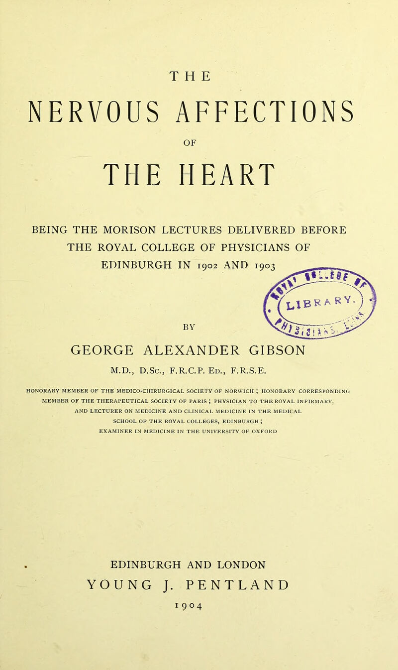THE NERVOUS AFFECTIONS OF THE HEART BEING THE MORISON LECTURES DELIVERED BEFORE THE ROYAL COLLEGE OF PHYSICIANS OF GEORGE ALEXANDER GIBSON M.D., D.Sc., F.R.C.P. Ed., F.R.S.E. HONORARY MEMBER OF THE MEDICO-CHIRURGICAL SOCIETY OF NORWICH ; HONORARY CORRESPONDING MEMBER OF THE THERAPEUTICAL SOCIETY OF PARIS J PHYSICIAN TO THE ROYAL INFIRMARY, AND LECTURER ON MEDICINE AND CLINICAL MEDICINE IN THE MEDIC AL SCHOOL OF THE ROYAL COLLEGES, EDINBURGH *, EXAMINER IN MEDICINE IN THE UNIVERSITY OF OXFORD EDINBURGH AND LONDON YOUNG J. PENTLAND 1904