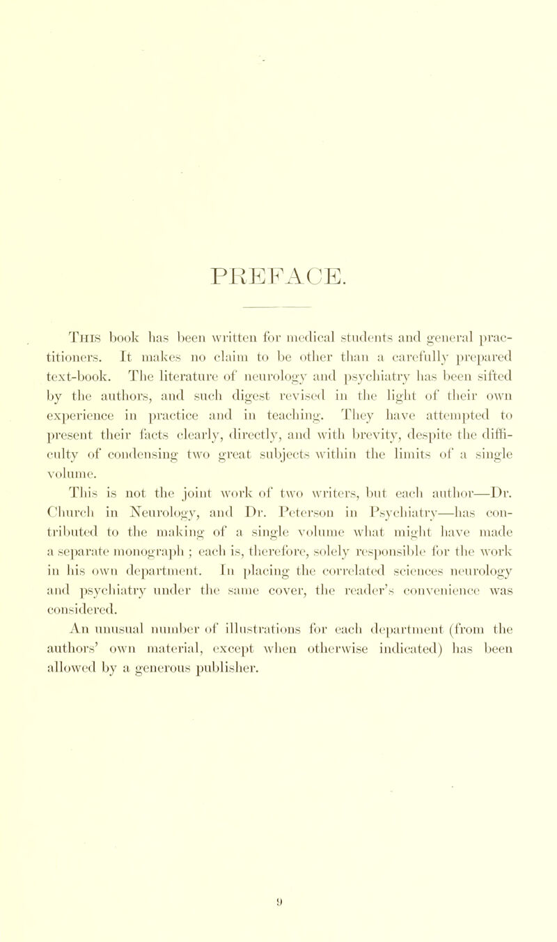 PREFACE. Tins book has been written for medical students and general prac- titioners. It makes no claim to be other than a carefully prepared text-book. The literature of neurology and psychiatry has been silted by the authors, and such digest revised in the light of their own experience in practice and in teaching. They have attempted to present their facts clearly, directly, and with brevity, despite the diffi- culty of condensing two great subjects within the limits of a single volume. This is not the joint work of two writers, but each author—Dr. Church in Neurology, and Dr. Peterson in Psychiatry—has con- tributed to the making of a single volume what might have made a separate monograph ; each is, therefore, solely responsible for the work in his own department. In placing the correlated sciences neurology and psychiatry under the same cover, the reader's convenience was considered. An unusual number of illustrations for each department (from the authors' own material, except when otherwise indicated) has been allowed by a generous publisher.