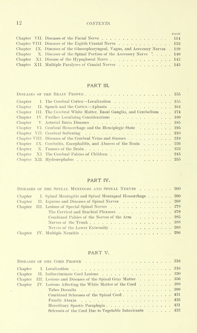 PAGE Chapter VII. Diseases of the Facial Nerve 114 Chapter VIII. Diseases of the Eighth Cranial Nerve 123 Chapter IX. Diseases of the Glossopharyngeal, Vagus, and Accessory Nerves . 129 Chapter X. Diseases of the Spinal Portion of the Accessory Nerve * 140 Chapter XI. Disease of the Hypoglossal Nerve 143 Chapter XII. Multiple Paralyses of Cranial Nerves 145 PART III. Diseases of the Brain Proper 155 Chapter I. The Cerebral Cortex—Localization 155 Chapter II. Speech and the Cortex—Aphasia 164 Chapter III. The Cerebral White Matter, Basal Ganglia, and Cerebellum . . . 174 Chapter IV. Further Localizing Considerations 180 Chapter V. Arterial Brain Diseases 185 Chapter VI. Cerebral Hemorrhage and the Hemiplegic State 195 Chapter VII. Cerebral Softening 210 Chapter VIII. Diseases of the Cerebral Veins and Sinuses 219 Chapter IX. Cerebritis, Encephalitis, and Abscess of the Brain 226 Chapter X. Tumors of the Brain 233 Chapter XL The Cerebral Palsies of Children 245 Chapter XII. Hydrocephalus 255 PART IV. Diseases of the Spinal Meninges and Spinal Nerves 260 Chapter I. Spinal Meningitis and Spinal Meningeal Hemorrhage 260 Chapter II. Injuries and Diseases of Spinal Nerves 268 Chapter III. Lesions of Special Spinal Nerves 278 The Cervical and Brachial Plexuses 278 Combined Palsies of the Nerves of the Arm 285 Nerves of the Trunk 288 Nerves of the Lower Extremity 288 Chapter IV. Multiple Neuritis 296 PART V. Diseases of the Cord Proper 316 Chapter I. Localization 316 Chapter II. Indiscriminate Cord Lesions 330 Chapter III. Lesions and Diseases of the Spinal Gray Matter 356 Chapter IV. Lesions Affecting the White Matter of the Cord 389 Tabes Dorsalis 390 Combined Scleroses of the Spinal Cord 421 Family Ataxia 425 Hereditary Spastic Paraplegia 431 Sclerosis of the Cord Due to Vegetable Intoxicants 432