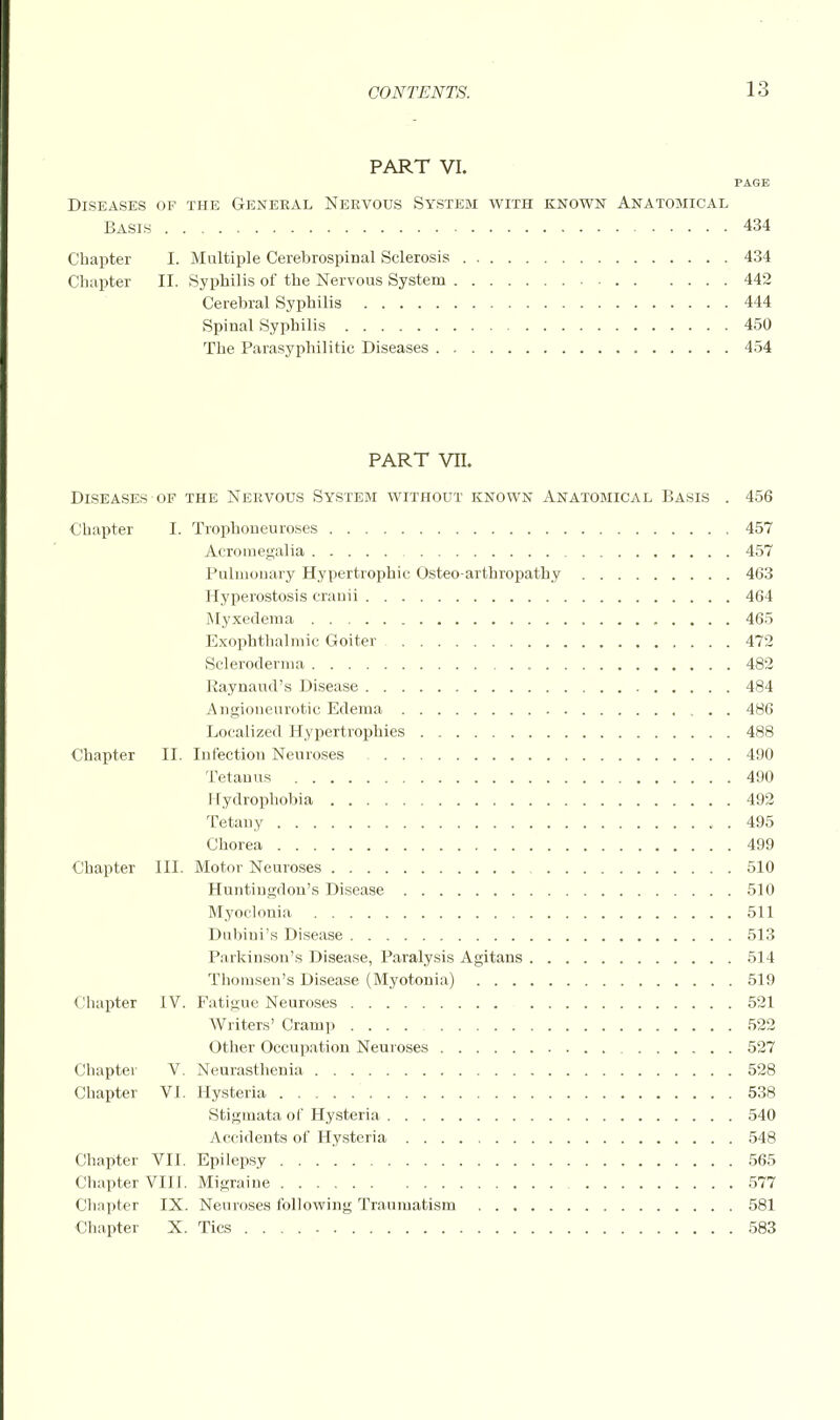 PART VI. PAGE Diseases of the General Nervous System with known Anatomical Basis 434 Chapter I. Multiple Cerebrospinal Sclerosis 434 Chapter II. Syphilis of the Nervous System 442 Cerebral Syphilis 444 Spinal Syphilis 450 The Parasyphilitic Diseases 454 PART VII. Diseases of the Nervous System without known Anatomical Basis . 456 Chapter I. Trophoneuroses 457 Acromegalia 457 Pulmouary Hypertrophic Osteo arthropathy 463 Hyperostosis cranii 464 Myxedema 465 Exophthalmic Goiter 472 Scleroderma 482 Raynaud's Disease 484 Angioneurotic Edema 486 Localized Hypertrophies 488 Chapter II. Infection Neuroses 490 Tetanus 490 Hydrophobia 492 Tetany . 495 Chorea 499 Chapter III. Motor Neuroses 510 Huntingdon's Disease 510 Myoclonia 511 Dubiui's Disease 513 Parkinson's Disease, Paralysis Agitans 514 Thomsen's Disease (Myotonia) 519 < lhapter IV. Fatigue Neuroses 521 Writers' Cramp 522 Other Occupation Neuroses 527 Chapter V. Neurasthenia 528 Chapter VI. Hysteria 538 Stigmata of Hysteria 540 Accidents of Hysteria 548 Chapter VII. Epilepsy 565 Chapter VIII. Migraine 577 Chapter IX. Neuroses following Traumatism 581 Chapter X. Tics 583