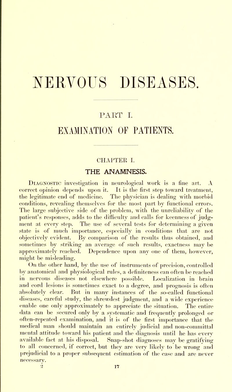 PART I. EXAMINATION OF PATIENTS. CHAPTER I. THE ANAMNESIS. Diagnostic investigation in neurological work is a fine art. A correct opinion depends upon it. It is the first step toward treatment, the legitimate end of medicine. The physician is dealing with morbid conditions, revealing themselves for the most part by functional errors. The large subjective side of the problem, with the unreliability of the patient's responses, adds to the difficulty and calls for keenness of judg- ment at every step. The use of several tests for determining a given state is of much importance, especially in conditions that are not objectively evident. By comparison of the results thus obtained, and sometimes by striking an average of such results, exactness may be approximately reached. Dependence upon any one of them, however, might be misleading. On the other hand, by the use of instruments of precision, control led by anatomical and physiological rules, a definiteness can often be reached in nervous diseases not elsewhere possible. Localization in brain and cord lesions is sometimes exact to a degree, and prognosis is often absolutely clear. But in many instances of the so-called functional diseases, careful study, the shrewdest judgment, and a wide experience enable one only approximately to appreciate the situation. The entire data can be secured only by a systematic and frequently prolonged or often-repeated examination, and it is of the first importance that the medical man should maintain an entirely judicial and non-committal mental attitude toward his patient and the diagnosis until he has every available fact at his disposal. Snap-shot diagnoses may be gratifying to all concerned, if correct, but they are very likely to be wrong and prejudicial to a proper subsequent estimation of the case and are never necessary.