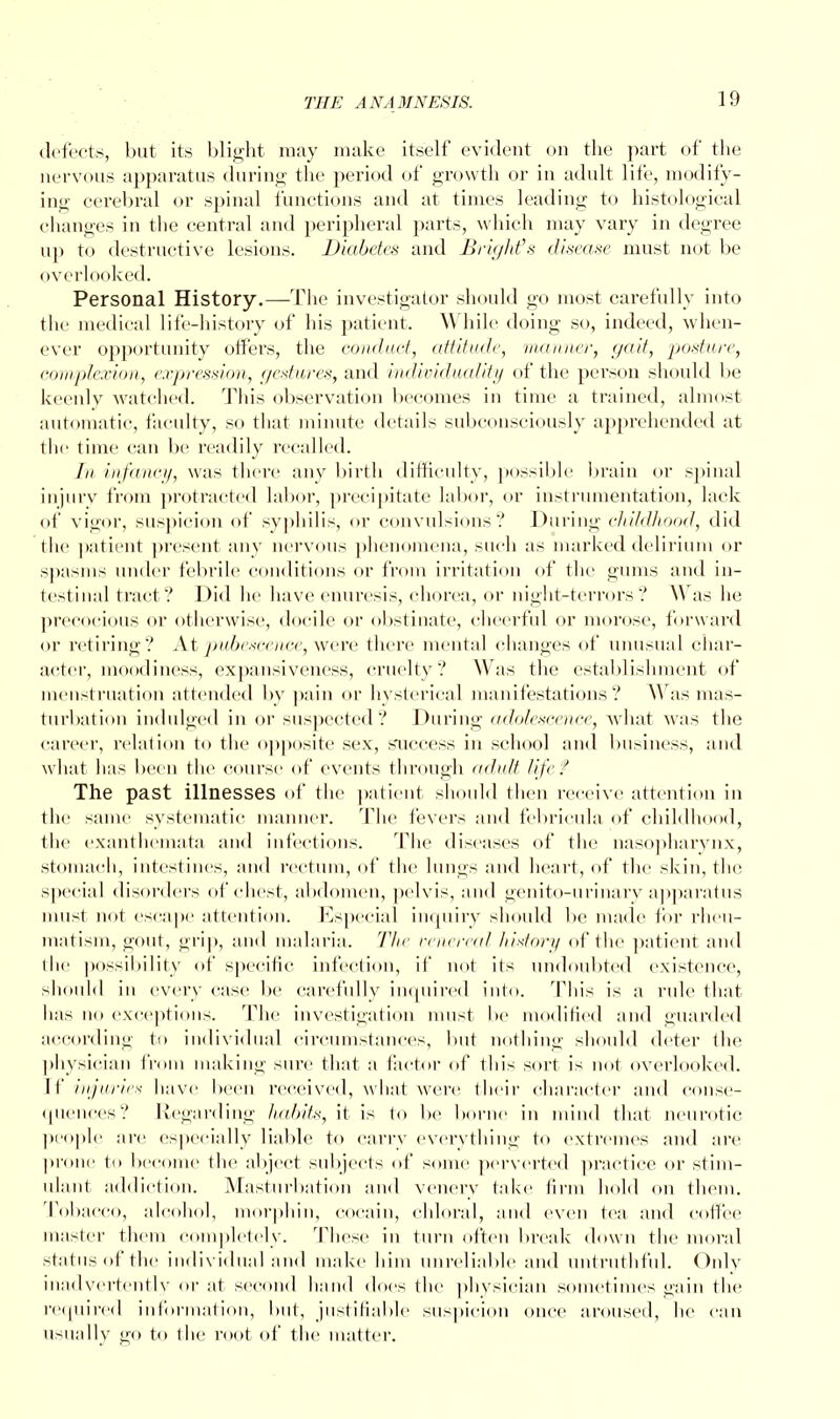 defects, but its blight may make itself evident on the part of the nervous apparatus during; the period of growth or in adult life, modify- ing cerebral or spinal functions and at times leading to histological changes in the central and peripheral parts, which may vary in degree up to destructive lesions. Diabetes and Briyhfs disease must not be overlooked. Personal History.—The investigator should go most carefully into the medical life-history of his patient. While doing so, indeed, when- ever opportunity offei's, the conduct, attitude, maimer, gait, posture, complexion, expression, gestures, and individuality of the person should be keenly watched. This observation becomes in time a trained, almost automatic, faculty, so that minute details subconsciously apprehended at the time can be readily recalled. //* infancy, was there any birth difficulty, possible brain or spinal injury from protracted labor, precipitate labor, or instrumentation, lack of vigor, suspicion of syphilis, or convulsions? During childhood, did the patient present any nervous phenomena, such as marked delirium or spasms under febrile conditions or from irritation of the gums and in- testinal tract? Did he have enuresis, chorea, or night-terrors ? Was he precocious or otherwise, docile or obstinate, cheerful or morose, forward or retiring? At pubescence, were there mental changes of unusual char- acter, moodiness, expansiveness, cruelty? Was the establishment of menstruation attended by pain or hysterical manifestations? Was mas- turbation indulged in or suspected? During adolescence, what was the career, relation to the opposite sex, success in school and business, and what has been the course of events through adult life? The past illnesses of the patient should then receive attention in the same systematic manner. The fevers and febricula of childhood, the exanthemata and infections. The diseases of the nasopharynx, stomach, intestines, and rectum, of the lungs and heart, of the skin, the special disorders of chest, abdomen, pelvis, and genito-urinary apparatus must not escape attention. Especial inquiry should be made for rheu- matism, gout, grip, and malaria. The venereal history of the patient and the possibility of specific infection, it' not its undoubted existence, should in every case be carefully inquired into. This is a rule that has no exceptions. The investigation must be modified and guarded according to individual circumstances, but nothing should deter the physician from making sure that a factor of this sort is not overlooked, [f injuries have been received, what were their character and conse- quences? Regarding habits, it is to be borne in mind that neurotic people arc especially liable to carry everything to extremes and are prone to become the abject subjects of some perverted practice or stim- ulant addiction. Masturbation and vencry take firm hold on them. Tobacco, alcohol, morphin, cocain, chloral, and even tea and coffee master them completely. These in turn often break down the moral status of the individual and make him unreliable and untruthful. Only inadvertently or at second hand does the physician sometimes gain the required information, but, justifiable suspicion once aroused, he can usually go to the root of the matter.