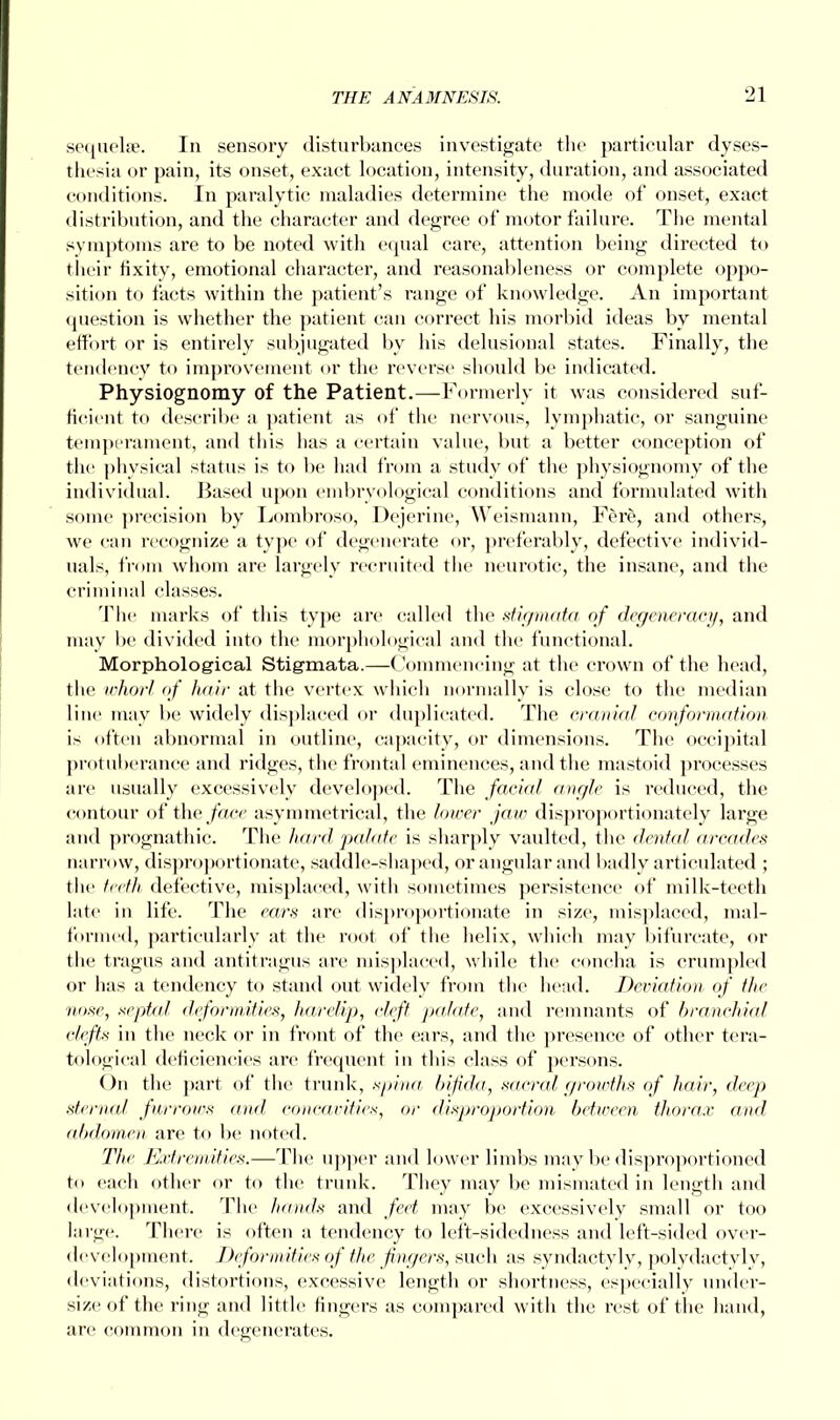 sequelae. In sensory disturbances investigate the particular dyses- thesia or pain, its onset, exact location, intensity, duration, and associated conditions. In paralytic maladies determine the mode of onset, exact distribution, and the character and degree of motor failure. The mental symptoms are to be noted with equal care, attention being directed to their fixity, emotional character, and reasonableness or complete oppo- sition to facts within the patient's range of knowledge. An important question is whether the patient can correct his morbid ideas by mental effort or is entirely subjugated by his delusional states. Finally, the tendency to improvement or the reverse should be indicated. Physiognomy of the Patient.—Formerly it was considered suf- ficient to describe a patient as of the nervous, lymphatic, or sanguine temperament, and this has a certain value, but a better conception of the physical status is to be had from a study of the physiognomy of the individual. Based upon embryological conditions and formulated with some precision by Lombroso, Dejerine, Weismann, Fere, and others, we can recognize a type of degenerate or, preferably, defective individ- uals, from whom are largely recruited the neurotic, the insane, and the criminal classes. The marks of this type are called the stigmata of degeneracy, and may be divided into the morphological and the functional. Morphological Stigmata.—Commencing at the crown of the head, the whorl of hair at the vertex which normally is close to the median line may be widely displaced or duplicated. The cranial conformation is often abnormal in outline, capacity, or dimensions. The occipital protuberance and ridges, the frontal eminences, and the mastoid processes are usually excessively developed. The facial angle is reduced, the contour of the face asymmetrical, the lower jaw disproportionately large and prognathic. The hard 'palate is sharply vaulted, the dental arcades narrow, disproportionate, saddle-shaped, or angular and badly articulated ; the teeth defective, misplaced, with sometimes persistence of milk-teeth late in life. The ears are disproportionate in size, misplaced, mal- formed, particularly at the root of the helix, which may bifurcate, or the tragus and antitragus are misplaced, while the concha is crumpled or has a tendency to stand out widely from the head. Deviation of the nose, septal deformities, harelip, cleft palate, and remnants of branchial clefts in the neck or in front of the ears, and the presence of other tera- tologieal deficiencies are frequent in this class of persons. On the part of the trunk, spina bifida, sacred growths of hair, deep sternal furrows and concavities, or disproportion between thorax find abdomen are to be noted. The Extremities.—The upper and lower limbs may be disproportioned to each other or to the trunk. They may be mismated in length and development. The hands and feet may be excessively small or too large. There is often a tendency to left-sidedness and left-sided over- development. Deformities of the fingers, such as syndactyly, polydactvly, deviations, distortions, excessive length or shortness, especially umid- size of the ring and little fingers as compared with the rest of the hand, are common in degenerates.