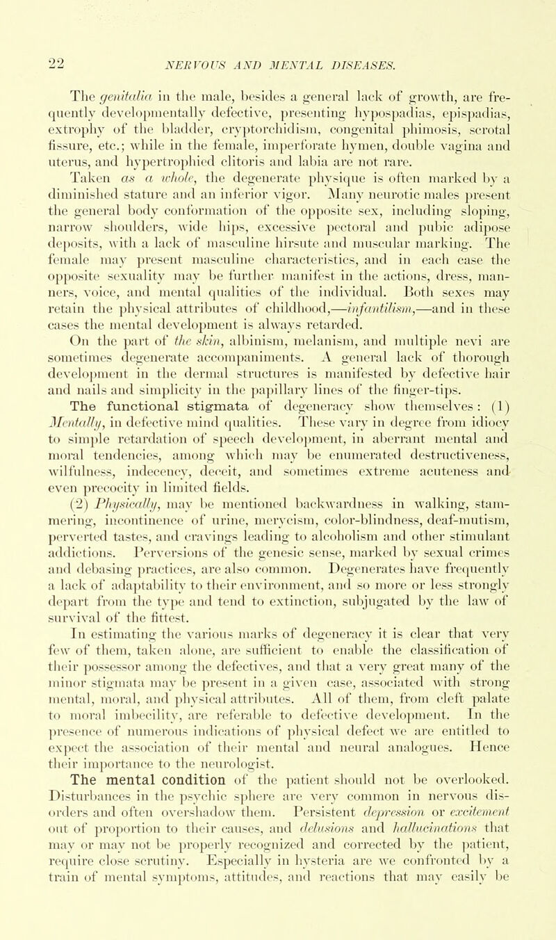 The genitalia in the male, besides a general lack of growth, are fre- quently developmentally defective, presenting hypospadias, epispadias, extrophy of the bladder, cryptorchidism, congenital phimosis, scrotal fissure, etc.; while in the female, imperforate hymen, double vagina and uterus, and hypertrophied clitoris and labia are not rare. Taken as a whole, the degenerate physique is often marked by a diminished stature and an inferior vigor. Many neurotic males present the general body conformation of the opposite sex, including sloping, narrow shoulders, Avide hips, excessive pectoral and pubic adipose deposits, with a lack of masculine hirsute and muscular marking. The female may present masculine characteristics, and in each case the opposite sexuality may be further manifest in the actions, dress, man- ners, voice, and mental qualities of the individual. Both sexes may retain the physical attributes of childhood,—infantilism,—and in these cases the mental development is always retarded. On the part of the skin, albinism, melanism, and multiple nevi are sometimes degenerate accompaniments. A general lack of thorough development in the dermal structures is manifested by defective hair and nails and simplicity in the papillary lines of the finger-tips. The functional stigmata of degeneracy show themselves: (1) Mentally, in defective mind qualities. These vary in degree from idiocy to simple retardation of speech development, in aberrant mental and moral tendencies, among which may be enumerated destructiveness, wilfulness, indecency, deceit, and sometimes extreme acuteness and even precocity in limited fields. (2) Physically, may be mentioned backwardness in walking, stam- mering, incontinence of urine, mervcism, color-blindness, deaf-mutism, perverted tastes, and cravings leading to alcoholism and other stimulant addictions. Perversions of the genesic sense, marked by sexual crimes and debasing practices, are also common. Degenerates have frequently a lack of adaptability to their environment, and so more or less strongly depart from the type and tend to extinction, subjugated by the law of survival of the fittest. In estimating the various marks of degeneracy it is clear that very few of them, taken alone, are sufficient to enable the classification of their possessor among the defectives, and that a very great many of the minor stigmata may be present in a given case, associated with strong mental, moral, and physical attributes. All of them, from cleft palate to moral imbecility, are referable to defective development. In the presence of numerous indications of physical defect we are entitled to expect the association of their mental and neural analogues. Hence their importance to the neurologist. The mental condition of the patient should not be overlooked. Disturbances in the psychic sphere are very common in nervous dis- orders and often overshadow them. Persistent depression or excitement out of proportion to their causes, and delusions and hallucinations that may or may not be properly recognized and corrected by the patient, require close scrutiny. Especially in hysteria are we confronted by a train of mental symptoms, attitudes, and reactions that may easily be