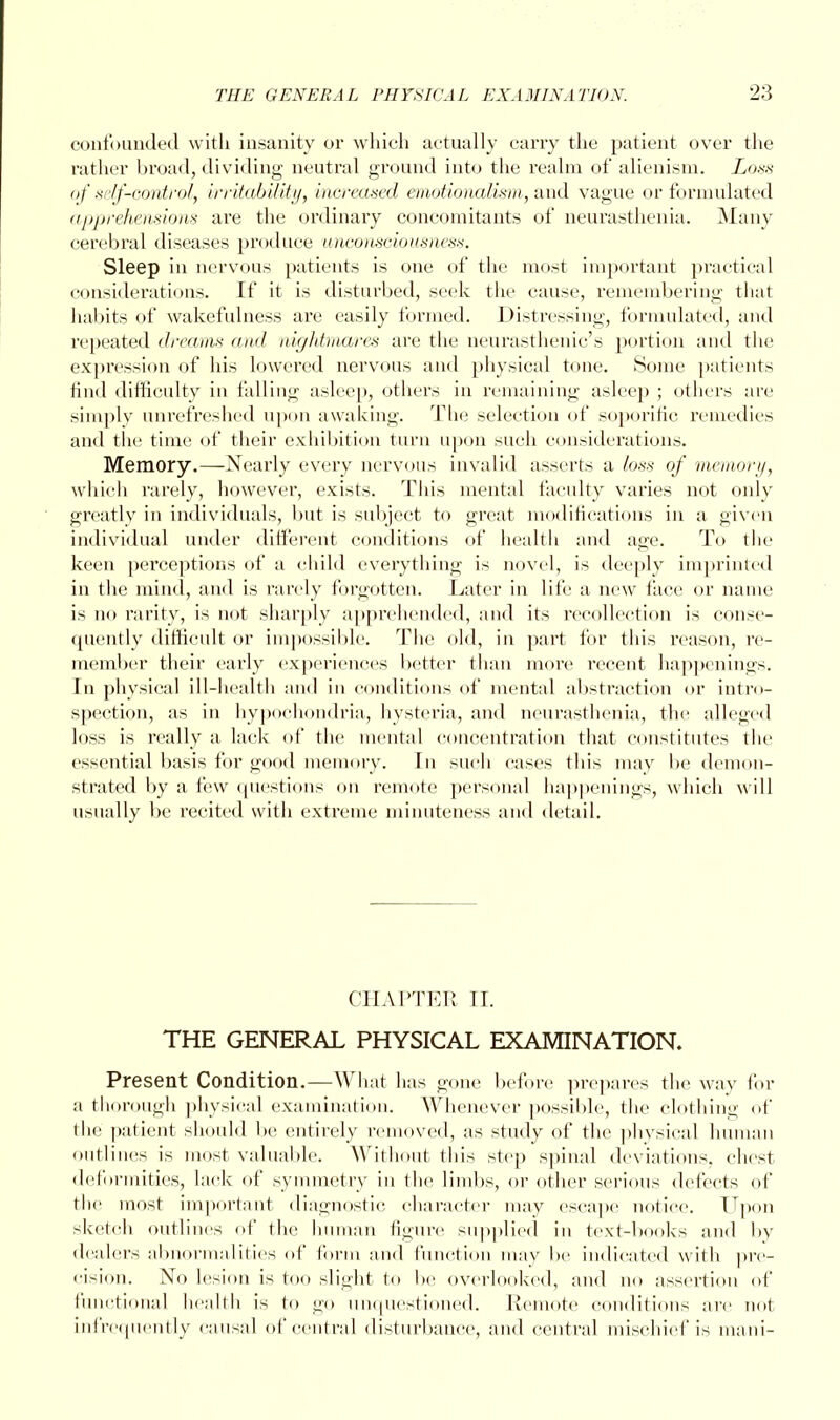 confounded with insanity or which actually carry the patient over the rather broad, dividing neutral ground into the realm of alienism. Loss of si ■//-control, irritability, increased emotionalism, and vague or formulated apprehensions are the ordinary concomitants of neurasthenia. Many cerebral diseases produce unconsciousness. Sleep in nervous patients is one of the most important practical considerations. If it is disturbed, seek the cause, remembering that habits of wakefulness are easily formed. Distressing, formulated, and repeated dreams and nightmares are the neurasthenic's portion and the expression of his lowered nervous and physical tone. Some patients find difficulty in falling asleep, others in remaining asleep ; others are simply unrefreshed upon awaking. The selection of soporific remedies and the time of their exhibition turn upon such considerations. Memory.—Nearly every nervous invalid asserts a loss of memory, which rarely, however, exists. This mental faculty varies not only greatly in individuals, but is subject to great modifications in a given individual under different conditions of health and age. To the keen perceptions of a child everything is novel, is deeply imprinted in the mind, and is rarely forgotten. Later in life a new face or name is no rarity, is not sharply apprehended, and its recollection is conse- quently difficult or impossible. The old, in part for this reason, re- member their early experiences better than more recent happenings. In physical ill-health and in conditions of mental abstraction or intro- spection, as in hypochondria, hysteria, and neurasthenia, the alleged loss is really a lack of the mental concentration that constitutes the essential basis for good memory. In such cases this may be demon- strated by a few questions on remote personal happenings, which w ill usually be recited with extreme minuteness and detail. CHAPTER II. THE GENERAL PHYSICAL EXAMINATION. Present Condition.—What has gone before prepares the way for a thorough physical examination. Whenever possible, the clothing of the patient should be entirely removed, as study of the physical human outlines is most valuable. Without this step spinal deviations, chest deformities, lack of symmetry in the limbs, or other serious defects of the most important diagnostic character may escape notice. Upon sketch outlines of the human figure supplied in text-books and by dealers abnormalities of Conn and function may be indicated with pre- cision. No lesion is too slight to be overlooked, and no assertion of functional health is to go unquestioned. Remote conditions are not infrequently causal of central disturbance, and central mischief is mani-