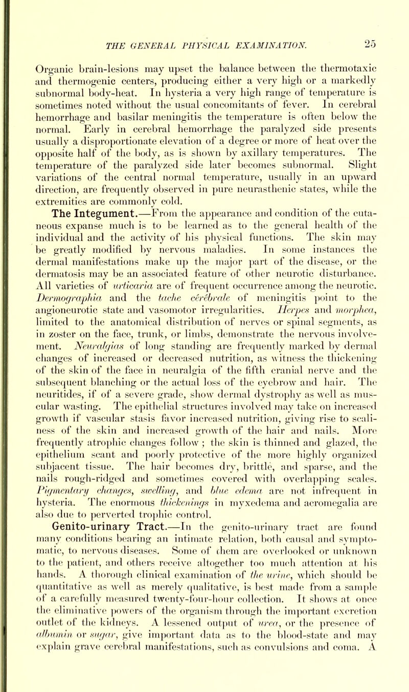 Organic brain-lesions may upset the balance between the thermotaxic and thermogenic centers, producing either a very high or a markedly subnormal body-heat. In hysteria a very high range of temperature is sometimes noted without the usual concomitants of fever. In cerebral hemorrhage and basilar meningitis the temperature is often below the normal. Early in cerebral hemorrhage the paralyzed side presents usually a disproportionate elevation of a degree or more of heat over the opposite half of the body, as is shown by axillary temperatures. The temperature of the paralyzed side later becomes subnormal. Slight variations of the central normal temperature, usually in an upward direction, are frequently observed in pure neurasthenic states, Avhile the extremities are commonly cold. The Integument.—From the appearance and condition of the cuta- neous expanse much is to be learned as to the general health of the individual and the activity of his physical functions. The skin may be greatly modified by nervous maladies. In some instances the dermal manifestations make up the major part of the disease, or the dermatosis may be an associated feature of other neurotic disturbance. All varieties of urticaria are of frequent occurrence among the neurotic. Dermographia and the taehe cerebrate of meningitis point to the angioneurotic state and vasomotor irregularities. Herpes and morphea, limited to the anatomical distribution of nerves or spinal segments, as in zoster on the face, trunk, or limbs, demonstrate the nervous involve- ment. Neuralgias of long standing are frequently marked by dermal changes of increased or decreased nutrition, as witness the thickening of the skin of the face in neuralgia of the fifth cranial nerve and the subsequent blanching or the actual loss of the eyebrow and hair. The neuritides, if of a severe grade, show dermal dystrophy as well as mus- cular wasting. The epithelial structures involved may take on increased growth if vascular stasis favor increased nutrition, giving rise to seali- ness of the skin and increased growth of the hair and nails. More frequently atropine changes follow ; the skin is thinned and glazed, the epithelium scant and poorly protective of the more highly organized subjacent tissue. The hair becomes dry, brittle, and sparse, and the nails rough-ridged and sometimes covered with overlapping scales. Pigmentary changes, swelling, and blue edema, are not infrequent in hysteria. The enormous thickenings in myxedema and acromegalia are also due to perverted trophic control. Genito-urinary Tract.—In the genito-urinary tract are found many conditions bearing an intimate relation, both causal and sympto- matic, to nervous diseases. Some of them are overlooked or unknown to the patient, and others receive altogether too much attention at his hands. A thorough clinical examination of the urine, which should be quantitative as well as merely qualitative, is best made from a sample of a carefully measured twenty-four-hour collection. It shows at once the eliminative powers of the organism through the important excretion outlet of the kidneys. A lessened output of urea, or the presence of albumin or sugar, give important data as to the blood-state and may explain grave cerebral manifestations, such as convulsions and coma. A
