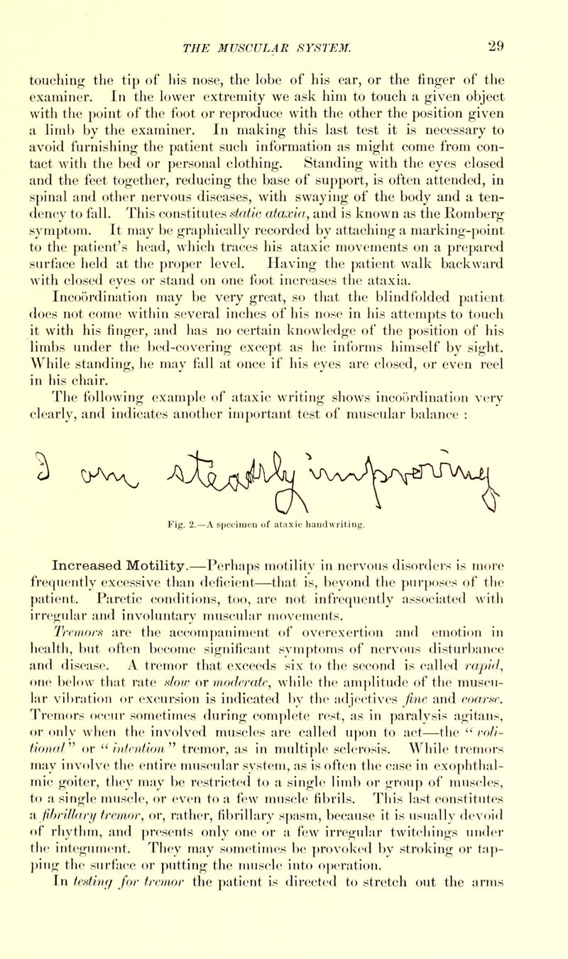 touching the tip of his nose, the lobe of his ear, or the finger of the examiner. In the lower extremity we ask him to touch a given object with the point of the foot or reproduce with the other the position given a limb by the examiner. In making this last test it is necessary to avoid furnishing the patient such information as might come from con- tact with the bed or personal clothing. Standing with the eyes closed and the feet together, reducing the base of support, is often attended, in spinal and other nervous diseases, with swaying of the body and a ten- dency to fall. This constitutes static ataxia, and is known as the Romberg symptom. It may be graphically recorded by attaching a marking-point to the patient's head, which traces his ataxic movements on a prepared surface held at the proper level. Having the patient walk backward with closed eyes or stand on one foot increases the ataxia. Incoordination may be very great, so that the blindfolded patient does not come within several inches of his nose in his attempts to touch it with his finger, and has no certain knowledge of the position of his limbs under the bed-covering except as he informs himself by sight. While standing, he may fall at once if his eyes are closed, or even reel in his chair. The following example of ataxic writing shows incoordination very clearly, and indicates another important test of muscular balance : Fig. 2.—A specimen of ataxic handwriting. Increased Motility.—Perhaps motility in nervous disorders is more frequently excessive than deficient—that is, beyond the purposes of the patient. Paretic conditions, too, are not infrequently associated with irregular and involuntary muscular movements. Tremors are the accompaniment of overexertion and emotion in health, but often become significant symptoms of nervous disturbance and disease. A tremor that exceeds six to the second is called rapid, one below that rate slow or moderate, while the amplitude of the muscu- lar vibration or excursion is indicated by the adjectives fine and coarse. Tremors occur sometimes during complete rest, as in paralysis agitans, or only when the involved muscles are called upon to act—the  ro/i- tiom.il or  intention tremor, as in multiple sclerosis. While tremors may involve the entire muscular system, as is often the case in exophthal- mic goiter, they may be restricted to a single limb or group of muscles, to a single muscle, or even to a few muscle fibrils. This last constitutes a, fibrillary tremor, or, rather, fibrillary spasm, because it is usually devoid of rhythm, and presents only one or a few irregular twitchings under the integument. They may sometimes be provoked by stroking or tap- ping the surface or putting the muscle into operation. In testing for tremor the patient is directed to stretch out the arms