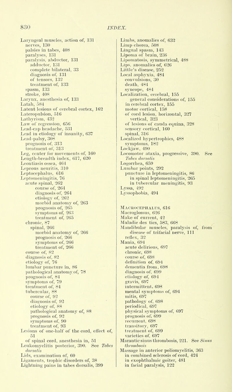 Laryngeal muscles, action of, 131 nerves, 130 palsies in tabes, 408 paralyses, 131 paralysis, abductor, 131 adductor, 131 complete bilateral, 33 diagnosis of, 131 of tensors, 132 treatment of, 133 spasm, 133 stroke, 408 Larynx, anesthesia of, 133 Latah, 584 Latent lesions of cerebral cortex, 162 Lateropulsion, 516 Lathyrism, 432 Law of regression, 656 Lead-cap headache, 531 Lead in etiology of insanity, 637 Lead-palsy, 308 prognosis of, 313 treatment of, 313 Leg, center for movements of, 160 Length-breadth index, 617, 620 Leoutiasis ossea, 464 Leprous neuritis, 310 Leptocephalus, 616 Leptomeningitis, 76 acute spinal, 262 course of, 264 diagnosis of, 264 etiology of, 262 morbid anatomy of, 263 prognosis of, 265 symptoms of, 263 treatment of, 265 chronic, 87 spinal, 266 morbid anatomy of, 266 prognosis of, 266 symptoms of, 266 treatment of, 266 course of, 82 diagnosis of, 82 etiology of, 76 lumbar puncture in, 86 pathological anatomy of, 78 prognosis of, 84 symptoms of, 79 treatment of, 84 tubercular, 88 course of, 92 diagnosis of, 92 etiology of, 88 pathological anatomy of, 88 prognosis of, 92 symptoms of, 90 treatment of, 93 Lesions of one-half of the cord, effect of, 51 of spinal cord, anesthesia in, 51 Leukomyelitis posterior, 390. See Tabes dorsalis Lids, examination of, 60 Ligaments, trophic disorders of, 38 Lightning pains in tabes dorsalis, 399 Limbs, anomalies of, 632 Limp chorea, 508 Lingual spasm, 143 Lipoma of brain, 236 Lipomatosis, symmetrical, 488 Lips, anomalies of, 626 Little's disease, 252 Local asphyxia, 484 convulsions, 30 death, 484 syncope, 484 Localization, cerebral, 155 general considerations of, 155 in cerebral cortex, 155 motor cortical, 158 of cord lesion, horizontal, 327 vertical, 323 of lesions of Cauda equina, 328 sensory cortical, 160 spinal, 316 Localized hypertrophies, 488 symptoms, 182 Lockjaw, 490 Locomotor ataxia, progressive, 390. See Tabes dorsalis Logorrhea, 659 Lumbar points, 292 puncture in leptomeningitis, 86 in spinal leptomeningitis, 265 in tubercular meningitis, 93 Lyssa, 492 Lyssophobia, 494 Macrocephalus, 616 Macroglossus, 626 Make of current, 42 Maladie des tics, 583, 668 Mandibular muscles, paralysis of, from disease of trifacial nerve, 111 reflex, 32 Mania, 694 acute delirious, 697 chronic, 698 course of, 698 definition of, 694 dementia from, 698 diagnosis of, 699 etiology of, 694 gravis, 697 intermittent, 698 mental symptoms of, 694 mitis, 697 pathology of, 698 periodical, 697 physical symptoms of, 697 prognosis of, 699 recurrent, 698 transitory, 697 treatment of, 699 varieties of, 697 Marantic sinus thrombosis, 221. See Sinus thrombosis Massage in anterior poliomyelitis, 363 in combined sclerosis of cord, 424 in exophthalmic goiter, 481 in facial paralysis, 122