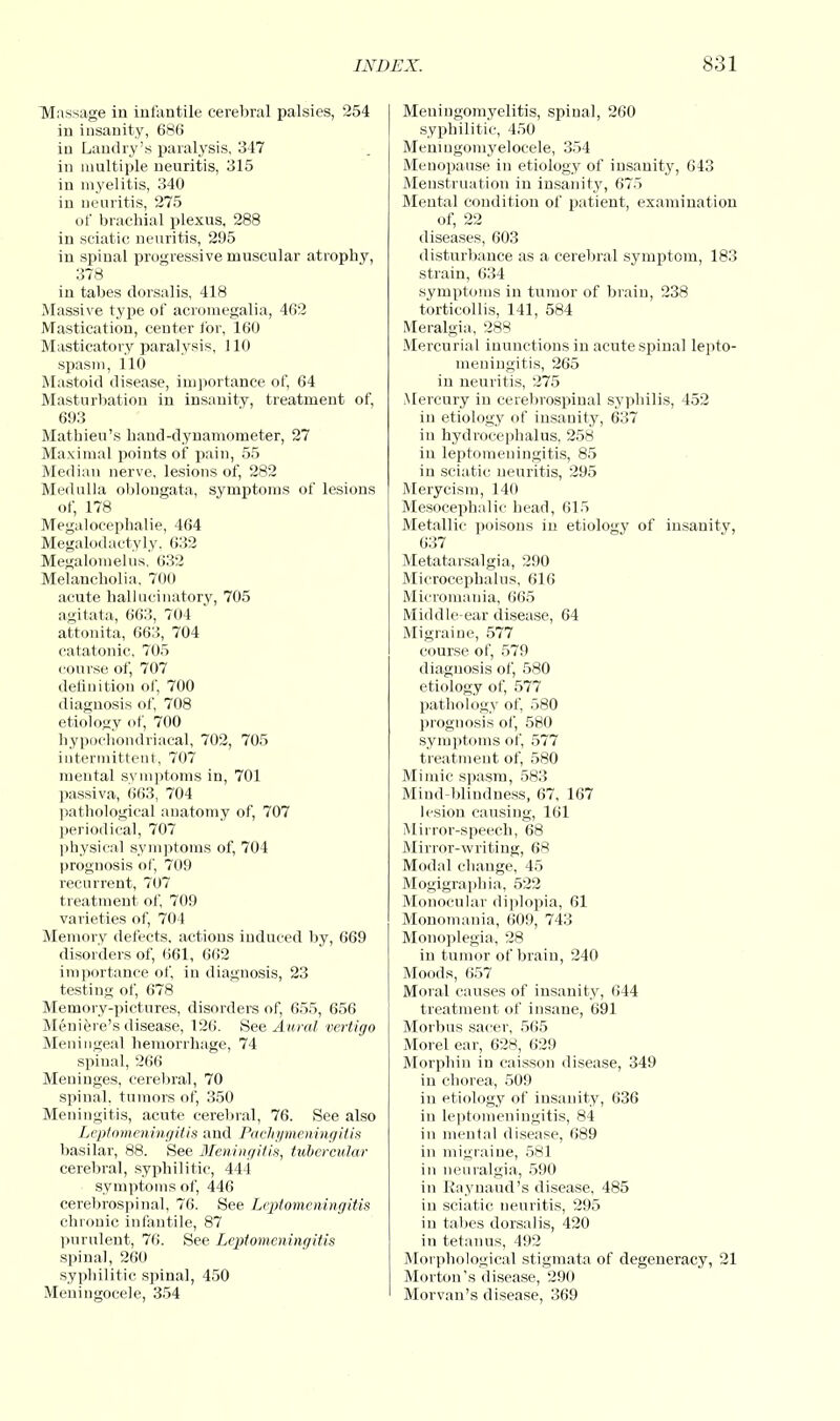 Massage in infantile cerebral palsies, 254 in insanity, 686 in Landry's paralysis, 347 in multiple neuritis, 315 in myelitis, 340 in neuritis, 275 of brachial plexus, 288 in sciatic neuritis, 295 in spinal progressive muscular atrophy, 378 in tabes dorsalis, 418 Massive type of acromegalia, 462 Mastication, center for, 160 Masticatory paralysis, 110 spasm, 110 Mastoid disease, importance of, 64 Masturbation in insanity, treatment of, 693 Mathieu's hand-dynamometer, 27 Maximal points of pain, 55 Median nerve, lesions of, 282 Medulla oblongata, symptoms of lesions of, 178 Megalocephalie, 464 Megalodactyly, 632 Megalomelus. 632 Melancholia, 700 acute hallucinatory, 705 agitata, 663, 704 attonita, 663, 704 catatonic, 705 course of, 707 definition of, 700 diagnosis of, 708 etiology of, 700 hypochondriacal, 702, 705 intermittent, 707 mental symptoms in, 701 passiva, 663, 704 pathological anatomy of, 707 periodical, 707 physical symptoms of, 704 prognosis of, 709 recurrent, 707 treatment of, 709 varieties of, 704 Memory defects, actions induced by, 669 disorders of, 661, 662 importance of, in diagnosis, 23 testing of, 678 Memory-pictures, disorders of, 655, 656 Meniere's disease, 126. See Aural vertigo Meningeal hemorrhage, 74 spinal, 266 Meninges, cerebral, 70 spinal, tumors of, 350 Meningitis, acute cerebral, 76. See also Leptomeningitis and Pachymeningitis basilar, 88. See Meningitis, tubercular cerebral, syphilitic, 444 symptoms of, 446 cerebrospinal, 76. See Leptomeningitis chronic infantile, 87 purulent, 76. See Leptomeningitis spinal, 260 syphilitic spinal, 450 Meningocele, 354 Meningomyelitis, spinal, 260 syphilitic, 450 Meningomyelocele, 354 Menopause in etiology of insanity, 643 Menstruation in insanity, 675 Mental condition of patient, examination of, 22 diseases, 603 disturbance as a cerebral symptom, 183 strain, 634 symptoms in tumor of brain, 238 torticollis, 141, 584 Meralgia, 288 Mercurial inunctions in acute spinal lepto- meningitis, 265 in neuritis, 275 Mercury in cerebrospinal syphilis, 452 in etiology of insanity, 637 in hydrocephalus, 258 in leptomeningitis, 85 in sciatic neuritis, 295 Merycism, 140 Mesocephalic head, 615 Metallic poisons in etiology of insanity, 637 Metatarsalgia, 290 Mierocephalus, 616 Micromania, 665 Middle-ear disease, 64 Migraine, 577 course of, 579 diagnosis of, 580 etiology of, 577 pathology of, 580 prognosis of, 580 symptoms of, 577 treatment of, 580 Mimic spasm, 583 Mind-blindness, 67, 167 lesion causing, 161 Minor-speech, 68 Mirror-writing, 68 Modal change, 45 Mogigraphia, 522 Monocular diplopia, 61 Monomania, 609, 743 Monoplegia, 28 in tumor of brain, 240 Moods, 657 Moral causes of insanity, 644 treatment of insane, 691 Morbus sacer, 565 Morel ear, 628, 629 Morphin in caisson disease, 349 in chorea, 509 in etiology of insanity, 636 in leptomeningitis, 84 in mental disease, 689 in migraine, 581 in neuralgia, 590 in Raynaud's disease, 485 iu sciatic neuritis, 295 in tabes dorsalis, 420 in tetanus, 492 Morphological stigmata of degeneracy, 21 Morton's disease, 290 Morvan's disease, 369