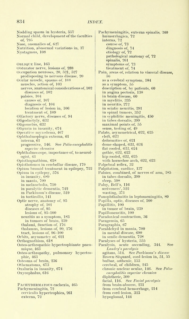 Nodding spasm in hysteria, 557 Normal child, development of the faculties of, 795 Nose, anomalies of, 627 Nutrition, abnormal variations in, 37 Nystagmus, 108 Oblique line, 163 Obturator nerve, lesions of, 288 Occupation neuroses, 20, 521, 527 predisposing to nervous disease, 20 Ocular muscle, spasms of, 108 muscles, action of, 103 nerves, anatomical considerations of, 102 diseases of, 102 palsies, 104 causes of, 107 diagnosis of, 104 location of lesion in, 106 treatment of, 109 Olfactory nerve, diseases of, 94 Oligodactyly, 632 Oligomelus, 632 Oliguria in insanity, 674 Operative myxedema, 467 Ophthalmoplegia externa, 61 interna, 61 progressive, 146. See Polio-encephalitis superior chronica Ophthalmoscope, importance of, to neurol- ogist, 61 Opisthognathism, 618 Opisthotonos in cerebellar disease, 179 Opium-bromid treatment in epilepsy, 722 Opium in epilepsy, 576 in insanity, 689 in mania, 700 in melancholia, 710 in paralytic dementia, 742 in Parkinson's disease, 519 in torticollis, 141 Optic nerve, anatomy of, 95 atrophy of, 101 diseases of, 95 lesions of, 95-100 neuritis as a symptom, 183 in tumors of brain, 239 thalami, function of, 176 thalamus, lesions of, 99, 176 tract, lesions of, 96-100 Orbits, asymmetry of, 621 Orthognathism, 618 Osteo-arthropathie hypertrophiante pneu- mique, 463 Osteo-arthropathy, pulmonary hypertro- phic, 463 Osteoma of brain, 236 Othematoma, 673 Oxaluria in insanity, 674 Oxycephalus, 616 Pachydermatous cachexia, 465 Pachymeningitis, 72 cervicalis hypertrophica, 261 externa, 72 Pachymeningitis, externa spinalis, 260 hemorrhagica, 72 interna, 72 course of, 73 diagnosis of, 74 etiology of, 72 pathological anatomy of, 72 spinalis, 261 symptoms of, 73 treatment of, 74 Pain, areas of, relation to visceral disease, 56 as a cerebral symptom, 184 as a symptom, 55 description of, by patients, 60 in angina pectoris, 138 in brain-disease, 60 in myelitis, 335 in neuritis, 272 in sciatic neuritis, 291 in spinal tumors, 352 in syphilitic meningitis, 450 in tabes dorsalis, 399 maximal points of, 55 sense, testing of, 49 Palate, asymmetrical, 622, 625 cleft, 623 deformities of, 621 dome-shaped, 622, 624 flat roofed, 622, 624 Gothic, 622, 623 hip-roofed, 622, 625 with horseshoe arch, 622, 623 Palpebral reflex, 32 Palpitation, cardiac, 137 Palsies, combined, of nerves of arm, 285 in tabes dorsalis, 399 sleep, 598 Palsy, Bell's, 116 scriveners', 522 wasting, 371 Panophthalmitis in leptomeningitis, 80 Papilla, optic, diseases of, 100 Papillitis, 100 in tumor of brain, 239 Papilloneuritis, 100 Paradoxical contraction, 36 Parageusia, 65 Paragraphia, 67 Paraldehyd in mania, 700 in mental disease, 690 in senile dementia, 728 Paralyses of hysteria, 555 Paralysis, acute ascending, 344. See Landry's jiaralysis agitans, 514. See Parkinson's disease Brown-Sequard, cord-lesion in, 51, 55 bulbar, asthenic, 153 cerebral, of children, 245 chronic nuclear ocular, 146. See Polio- encephalitis stiperior chronica diphtheric, 309 facial, 116. See Facial paralysis from brain-abscess, 231 from cerebral hemorrhage, 214 from cord-lesion, 323 hypoglossal, 144