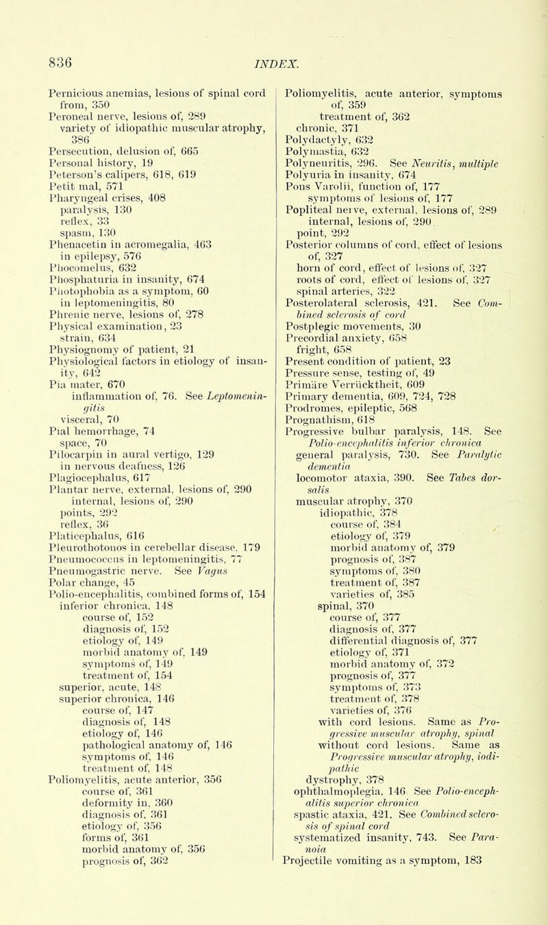 Pernicious anemias, lesions of spinal cord from, 350 Peroneal nerve, lesions of, 289 variety of idiopathic muscular atrophy, 386 Persecution, delusion of, 665 Personal history, 19 Peterson's calipers, 618, 619 Petit mal, 571 Pharyngeal crises, 408 paralysis, 130 reflex, 33 spasm, 130 Pbenacetin in acromegalia, 463 in epilepsy, 576 Pbocomelus, 632 Phosphaturia in insanity, 674 Photophobia as a symptom, 60 in leptomeningitis, 80 Phrenic nerve, lesions of, 278 Physical examination, 23 strain, 634 Physiognomy of patient, 21 Physiological factors in etiology of insan- ity, 642 Pia mater, 670 inflammation of, 76. See Leptomenin- gitis visceral, 70 Pial hemorrhage, 74 space, 70 Pilocarpin in aural vertigo, 129 in nervous deafness, 126 Plagiocephalus, 617 Plantar nerve, external, lesions of, 290 internal, lesions of, 290 points, 292 reflex, 36 Platicephalus, 616 Pleurothotonos in cerebellar disease, 179 Pneumococcus in leptomeningitis, 77 Pneumogastric nerve. See Vagus Polar change, 45 Polio-encephalitis, combined forms of, 154 inferior chronica, 148 course of, 152 diagnosis of, 152 etiology of, 149 morbid anatomy of, 149 symptoms of, 149 treatment of, 154 superior, acute, 148 superior chronica, 146 course of, 147 diagnosis of, 148 etiology of, 146 pathological anatomy of, 146 symptoms of, 146 treatment of, 148 Poliomyelitis, acute anterior, 356 course of, 361 deformity in, 360 diagnosis of, 361 etiology of, 356 forms of, 361 morbid anatomy of, 356 prognosis of, 362 Poliomyelitis, acute anterior, symptoms of, 359 treatment of, 362 chronic, 371 Polydactyly, 632 Polymastia, 632 Polyneuritis, 296. See Neuritis, multiple Polyuria in insanity, 674 Pons Varolii, function of, 177 symptoms of lesions of, 177 Popliteal nerve, external, lesions of, 289 internal, lesions of, 290 point, 292 Posterior columns of cord, effect of lesions of, 327 horn of cord, effect of lesions of, 327 roots of cord, effect of lesions of, 327 spinal arteries, 322 Posterolateral sclerosis, 421. See Com- bined sclerosis of cord Postplegic movements, 30 Precordial anxiety, 658 fright, 658 Present condition of patient, 23 Pressure sense, testing of, 49 Prim'are Verr'ucktheit, 609 Primary dementia, 609, 724, 728 Prodromes, epileptic, 568 Prognathism, 618 Progressive bulbar paralysis, 148. See Polio-encephalitis inferior chronica general paralysis, 730. See Paralytic dementia locomotor ataxia, 390. See Tabes dor- salis muscular atrophy, 370 idiopathic, 378 course of, 384 etiology of, 379 morbid anatomy of, 379 prognosis of, 387 symrjtoins of, 380 treatment of, 387 varieties of, 385 spinal, 370 course of, 377 diagnosis of, 377 differential diagnosis of, 377 etiology of, 371 morbid anatomy of, 372 prognosis of, 377 symptoms of, 373 treatment of, 378 varieties of, 376 with cord lesions. Same as Pro- gressive muscular atrophy, spinal without cord lesions. Same as Progressive muscular atrophy, iodi- pathic dystrophy, 378 ophthalmoplegia, 146 See Polio-enceph- alitis superior chronica spastic ataxia, 421. See Combined sclero- sis of spinal cord systematized insanity, 743. See Para- noia Projectile vomiting as a symptom, 183