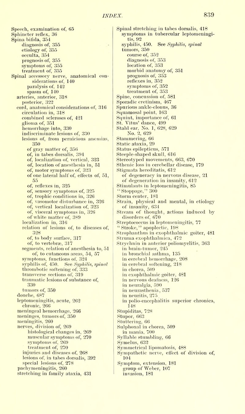 Speech, examination of, 65 Sphincter reflex, 36 Spina bifida, 354 diagnosis of, 355 etiology of, 355 occulta, 354 prognosis of, 355 symptoms of, 355 treatment of, 355 Spinal accessory nerve, anatomical con- siderations of, 140 paralysis of, 142 spasm of, 140 arteries, anterior, 318 posterior, 322 cord, anatomical considerations of, 316 circulation in, 318 combined scleroses of, 421 glioma of, 351 hemorrhage into, 330 indiscriminate lesions of, 330 lesions of, from pernicious anemias, 350 of gray matter of, 356 of, in tabes dorsalis, 394 of, localization of, vertical, 323 of, location of anesthesia in, 51 of, motor symptoms of, 323 of one lateral half of, effects of, 51, 55 of, reflexes in, 325 of, sensory symptoms of, 325 of, trophic conditions in, 326 of, vasomotor disturbance in, 326 of, vertical localization of, 323 of, visceral symptoms in, 326 of white matter of, 389 localization in, 316 relation of lesions of, to diseases of, 328 of, to body surface, 317 of, to vertebrae, 317 segments, relation of anesthesia to, 51 of, to cutaneous areas, 54, 57 symptoms, functions of, 324 syphilis of, 450. See Syphilis, spinal thrombotic softening of, 333 transverse sections of, 319 traumatic lesions of substauce of, 330 tumors of, 350 douche, 687 leptomeningitis, acute, 262 chronic, 266 meningeal hemorrhage, 266 meninges, tumors of, 350 meningitis, 260 nerves, division of, 269 histological changes in, 269 muscular symptoms of, 270 symptoms of, 269 treatment of, 270 injuries and diseases of, 268 lesions of, in tabes dorsalis, 392 special lesions of, 278 pachymeningitis, 260 stretching in family ataxia, 431 Spinal stretching in tabes dorsalis, 418 symptoms in tubercular leptomeningi- tis, 92 syphilis, 450. See Syphilis, sjjinal tumors, 350 course of, 352 diagnosis of, 353 location of, 353 morbid anatomy of, 351 prognosis of, 353 reflexes in, 352 symptoms of, 352 treatment of, 353 Spine, concussion of, 581 Sporadic cretinism, 467 Spurious ankle-clonus, 36 Squamosal point, 163 Squint, importance of, 61 St. Vitus' dance, 499 Stabl ear, No. 1, 628, 629 No. 2, 629 Stammering, 66 Static ataxia, 29 Status epilepticus, 571 Steeple-shaped skull, 616 Stereotyped movements, 663, 670 Sthenic loss in cerebellar disease, 179 Stigmata hereditatis, 612 of degeneracy in nervous disease, 21 of degeneration in insanity, 612 Stimulants in leptomeningitis, 85 Stoppage, 300 Storm center, 181 Strain, physical and mental, in etiology of insanity, 634 Stream of thought, actions induced by disorders of, 670 Streptococcus in leptomeningitis, 77 Stroke, apoplectic, 198 Strophanthus in exophthalmic goiter, 481 Struma exophthalmica, 472 Strychnin in anterior poliomyelitis, 363 in brain-tumor, 245 in bronchial asthma, 135 in cerebral hemorrhage, 208 in cerebral softening, 218 in chorea, 509 in exophthalmic goiter, 481 in nervous deafness, 126 in neuralgia, 590 in neurasthenia, 537 in neuritis, 275 in polio-encephalitis superior chronica, 148 Stupiditas, 728 Stupor, 663 Stuttering, 66 Sulphonal in chorea, 509 iu mania, 700 Syllable stumbling, 66 Symelus, 632 Symmetrical lipomatosis, 488 Sympathetic nerve, effect of division of, 104 Symptom, extension, 181 group of Weber, 107 invasion, 181