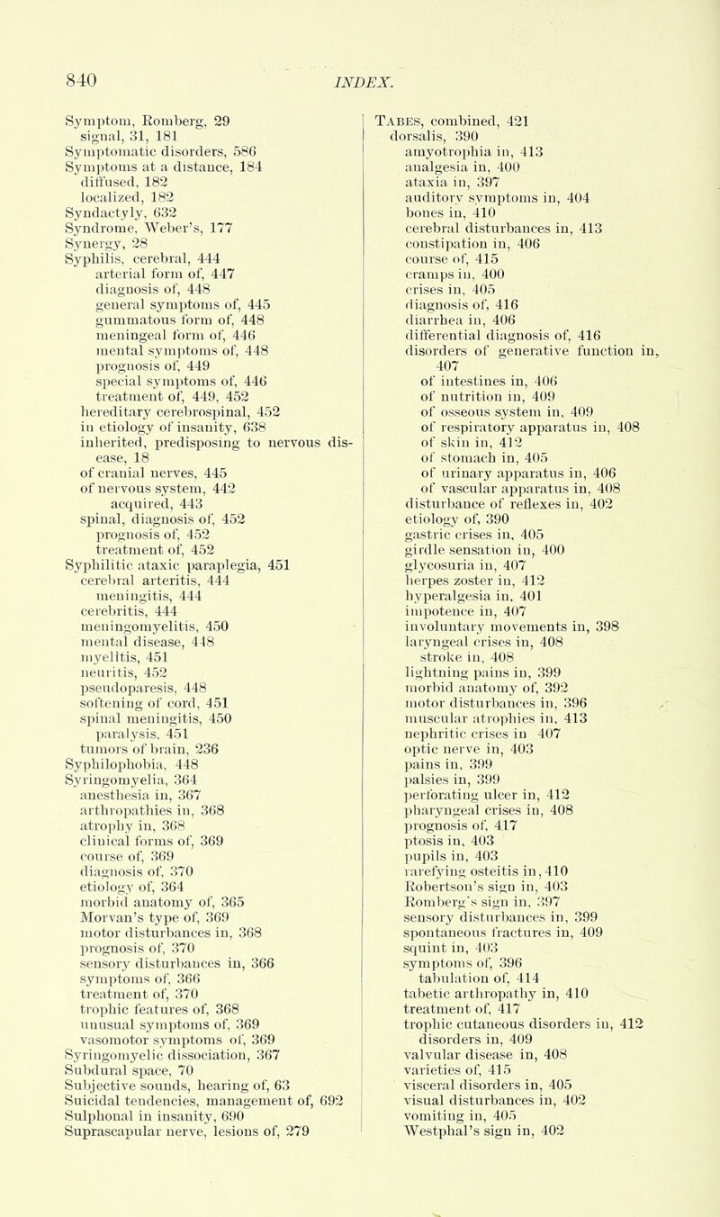 Symptom, Romberg, 29 signal, 31, 181 Symptomatic disorders, 586 Symptoms at a distance, 184 diffused, 182 localized, 182 Syndactyly, 632 Syndrome, Weber's, 177 Synergy, 28 Syphilis, cerebral, 444 arterial form of, 447 diagnosis of, 448 general symptoms of, 445 gummatous form of, 448 meningeal form of, 446 mental symptoms of, 448 prognosis of, 449 special symptoms of, 446 treatment of, 449, 452 hereditary cerebrospinal, 452 in etiology of insanity, 638 inherited, predisposing to nervous dis- ease, 18 of cranial nerves, 445 of nervous system, 442 acquired, 443 spinal, diagnosis of, 452 prognosis of, 452 treatment of, 452 Syphilitic ataxic paraplegia, 451 cerebral arteritis, 444 meningitis, 444 cerebritis, 444 meuingomyelitis, 450 mental disease, 448 myelitis, 451 neuritis, 452 pseudoparesis, 448 softening of cord, 451 spinal meningitis, 450 paralysis, 451 tumors of brain, 236 Syphilophobia, 448 Syringomyelia, 364 anesthesia in, 367 arthropathies in, 368 atrophy in, 368 clinical forms of, 369 course of, 369 diagnosis of, 370 etiology of, 364 morbid anatomy of, 365 Morvan's type of, 369 motor disturbances in, 368 prognosis of, 370 sensory disturbances in, 366 symptoms of, 366 treatment of, 370 trophic features of, 368 unusual symptoms of, 369 vasomotor symptoms of, 369 Syringomyelic dissociation, 367 Subdural space, 70 Subjective sounds, hearing of, 63 Suicidal tendencies, management of, 692 Sulphoual in insanity, 690 Suprascapular nerve, lesions of, 279 Tabes, combined, 421 dorsal is, 390 amyotrophia in, 413 analgesia in, 400 ataxia in, 397 auditory symptoms in, 404 bones in, 410 cerebral disturbances in, 413 constipation in, 406 course of, 415 cramps in, 400 crises in, 405 diagnosis of, 416 diarrhea in, 406 differential diagnosis of, 416 disorders of generative function inr 407 of intestines in, 406 of nutrition in, 409 of osseous system in, 409 of respiratory apparatus in, 408 of skin in, 412 of stomach in, 405 of urinary apparatus in, 406 of vascular apparatus in, 408 disturbance of reflexes in, 402 etiology of, 390 gastric crises in, 405 girdle sensation in, 400 glycosuria in, 407 herpes zoster in, 412 hyperalgesia in, 401 impotence in, 407 involuntary movements in, 398 laryngeal crises in, 408 stroke in, 408 lightning pains in, 399 morbid anatomy of, 392 motor disturbances in, 396 muscular atrophies in, 413 nephritic crises in 407 optic nerve in, 403 pains in, 399 palsies in, 399 perforating ulcer in, 412 pharyngeal crises in, 408 prognosis of, 417 ptosis in, 403 pupils in, 403 rarefying osteitis in, 410 Robertson's sign in, 403 Romberg* sign in, 397 sensory disturbances in, 399 spontaneous fractures in, 409 squint in, 403 symptoms of, 396 tabulation of, 414 tabetic arthropathy in, 410 treatment of, 417 trophic cutaneous disorders in, 412 disorders in, 409 valvular disease in, 408 varieties of, 415 visceral disorders in, 405 visual disturbances in, 402 vomiting in, 405 Westphal's sign in, 402