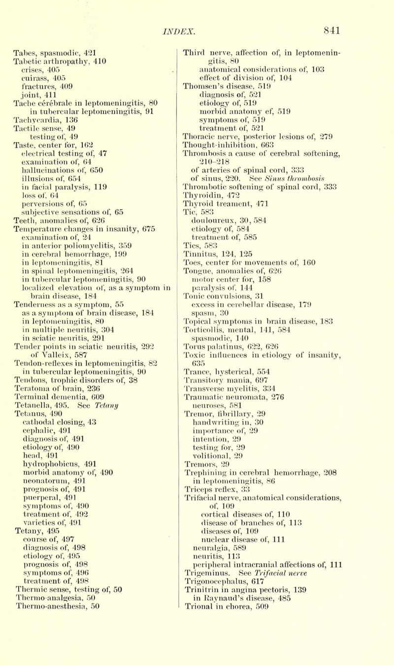 Tabes, spasmodic, 421 Tabetic arthropathy, 410 crises, 405 cuirass, 405 fractures, 409 joint, 411 Tache cerebrale in leptomeningitis, 80 in tubercular leptomeningitis, 91 Tachycardia, 136 Tactile sense, 49 testing of, 49 Taste, center for, 162 electrical testing of, 47 examination of, 64 hallucinations of, 650 illusions of, 654 in facial paralysis, 119 loss of, 64 perversions of, 65 subjective sensations of, 65 Teeth, anomalies of, 626 Temperature changes in insanity, 675 examination of, 24 in anterior poliomyelitis, 359 in cerebral hemorrhage, 199 in leptomeningitis, 81 in spinal leptomeningitis, 264 in tubercular leptomeningitis, 90 localized elevation of, as a symptom in brain disease, 184 Tenderness as a symptom, 55 as a symptom of brain disease, 184 in leptomeningitis, 80 in multiple neuritis, 304 in sciatic neuritis, 291 Tender points in sciatic neuritis, 292 of Valleix, 587 Tendon-reflexes in leptomeningitis, 82 in tubercular leptomeningitis, 90 Tendons, trophic disorders of, 38 Teratoma of brain, 236 Terminal dementia, 609 Tetanella, 495. See Tetany Tetanus, 490 cathodal closing, 43 cephalic, 491 diagnosis of, 491 etiology of, 490 head, 491 hydrophobicus, 491 morbid anatomy of, 490 neonatorum, 491 prognosis of, 491 puerperal, 491 symptoms of, 490 treatment of, 492 varieties of, 491 Tetany, 495 course of, 497 diagnosis of, 498 etiology of, 495 prognosis of, 498 symptoms of, 496 treatment of, 498 Thermic sense, testing of, 50 Thermo analgesia, 50 Thermo-anesthesia, 50 Third nerve, affection of, in leptomenin- gitis, 80 anatomical considerations of, 103 effect of division of, 104 Thomsen's disease, 519 diagnosis of, 521 etiology of, 519 morbid anatomy ef, 519 symptoms of, 519 treatment of, 521 Thoracic nerve, posterior lesions of, 279 Thought-inhibition, 663 Thrombosis a cause of cerebral softening, 210-218 of arteries of spinal cord, 333 of sinus, 220. See Sinus thrombosis Thrombotic softening of spinal cord, 333 Thyroidiu, 472 Thyroid treament, 471 Tic, 583 douloureux, 30, 584 etiology of, 584 treatment of, 585 Tics, 583 Tinnitus, 124, 125 Toes, center for movements of, 160 Tongue, anomalies of, 626 motor center for, 158 paralysis of. 144 Tonic convulsions, 31 excess in cerebellar disease, 179 spasm, 30 Topical symptoms in brain disease, 183 Torticollis, mental, 141, 584 spasmodic, 140 Torus palatinus, 622, 626 Toxic influences in etiology of insanity, 635 Trance, hysterical, 554 Transitory mania, 697 Transverse myelitis, 334 Traumatic neuromata, 276 neuroses, 581 Tremor, fibrillary, 29 handwriting in, 30 importance of, 29 intention, 29 testing for, 29 volitional, 29 Tremors, 29 Trephining in cerebral hemorrhage, 208 in leptomeningitis, 86 Triceps reflex, 33 Trifacial nerve, anatomical considerations, of, 109 cortical diseases of, 110 disease of branches of, 113 diseases of, 109 nuclear disease of, 111 neuralgia, 589 neuritis, 113 peripheral intracranial affections of, 111 Trigeminus. See Trifacial nerve Trigonocephalus, 617 Trinitrin in angina pectoris, 139 in Raynaud's disease, 485 Trional in chorea, 509