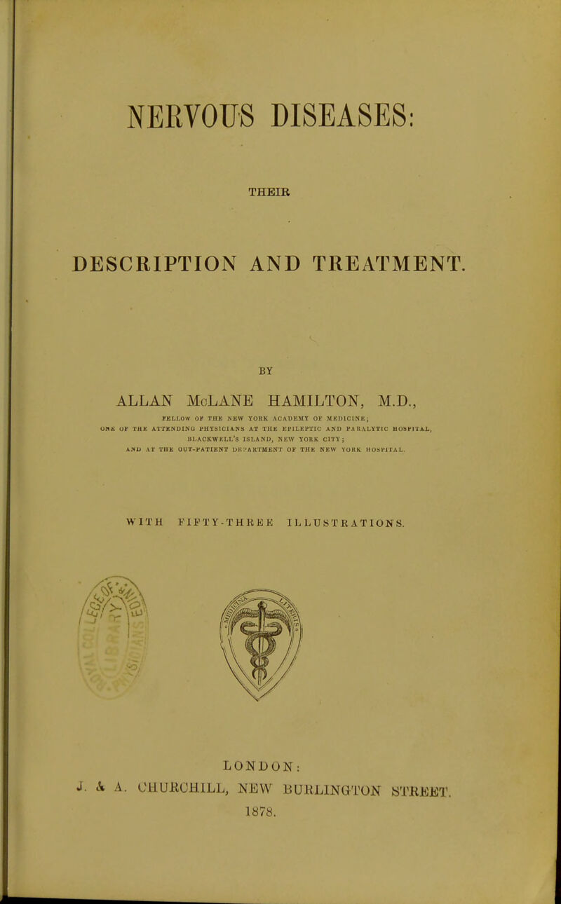 NERVOUS DISEASES: THEIR DESCRIPTION AND TREATMENT. BY ALLAN MoLANE HAMILTON, M.D., TBLI.OW or THE NEW YORK ACADEMY OP MKDICINK; OnH OF THK ATTKNDING PHYSICIANS AT THE EPILEPTIC AND PARALYTIC HOSPITAL, BLACKWKLL's island, KEW yOBK CITY; AND AT THK OUT-PATIENT DK ;'A KTUENT OF THE NEW YOKK HOSPITAL. WITH VIPTY-THREE ILLUSTRATIONS. LONDON: J. & A. CHUKCHILL, NEW BURLINGTON WTKEET. 1878.