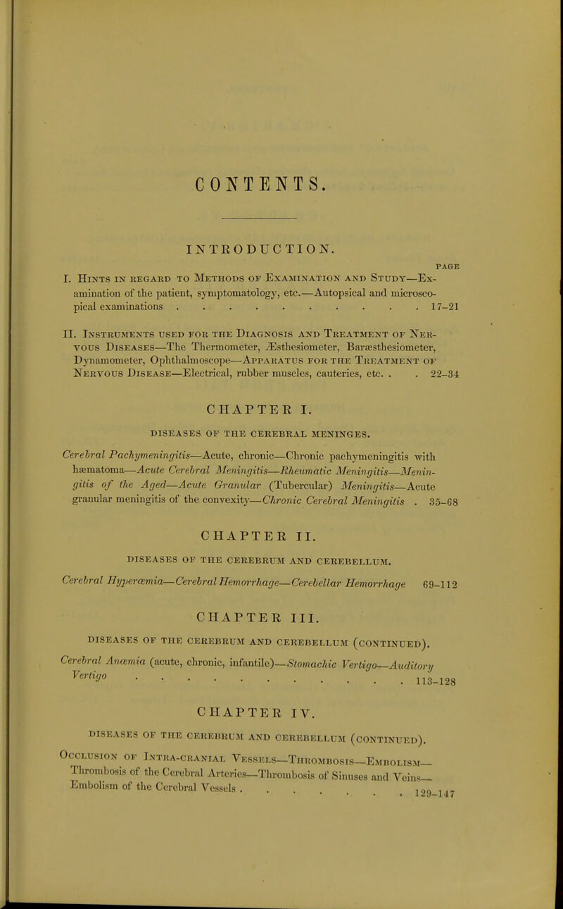 CONTENTS. INTRODUCTION. PAGE I. Hints in kegard to Methods of Examination and Study—Ex- amination of the patient, symptomatology, etc.—Autopsical and microsco- pical examinations .......... 17-21 II. Instruments used for the Diagnosis and Treatment of Ner- vous Diseases—The Thermometer, jEsthesiometer, Barassthesiometer, Dynamometer, Ophthalmoscope—Apparatus for the Treatment of Nervous Disease—Electrical, rubber muscles, cauteries, etc. . . 22-34 CHAPTER I. DISEASES OF THE CEREBRAL MENINGES. Cerebral Pachymeningitis—Acute, chronic—Chronic pachymeningitis with haematoma—Acute Cerebral Meningitis—Rheumatic Meningitis—Menin- gitis of the Aged—Acute Granular (Tubercular) Meningitis—Acute granular meningitis of the convexity—Chronic Cerebral Meningitis . 35-68 CHAPTER II. diseases of the cerebrum and cerebellum. Cerebral Hyperemia—Cerebral Hemorrhage—Cerebellar Hemorrhage 69-112 CHAPTER III. diseases of the cerebrum and cerebellum (continued). Cerebral Ancemia (acute, chronic, Mantilc)—Stomachic Vertigo—Auditory 113-128 CHAPTER IV. diseases of the cerebrum and cerebellum (continued). Occlusion of Ixtra-cranial Vessels-Thuombosis-Embolism- Thrombosis of the Cerebral Arteries-Thrombosis of Sinuses and Veins- Embolism of the Cerebral Vessels . i .^n , ., » 1^9-147