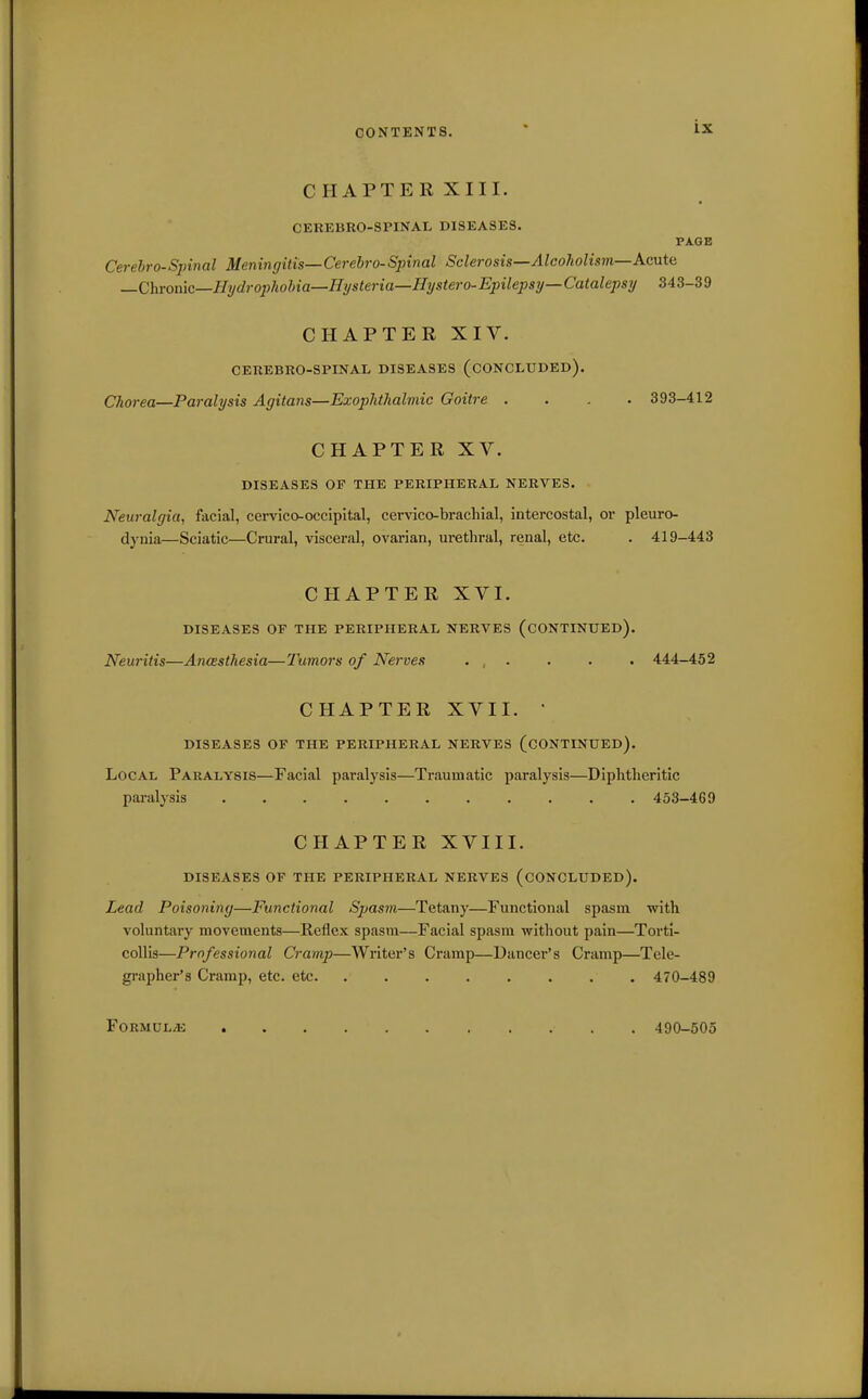 CHAPTERXIII. CEREBRO-SPINAL DISEASES. PAQB Cerebrospinal Meningitis—Cerebro-Spinal Sclerosis—Alcoholism—Acute —Chrome—Hydroj)hohia—Hysteria—Hystero-Epilepsy—Catalepsy 343-39 CHAPTER XIV. CEUEBRO-SPINAL DISEASES (CONCLUDED). Chorea—Paralysis Agitans—Exophthalmic Goitre .... 393-412 CHAPTER XV. DISEASES OF THE PERIPHERAL NERVES. Neuralgia, facial, cervico-occipltal, cervico-brachial, intercostal, or pleuro- dynia—Sciatic—Crural, visceral, ovarian, urethral, renal, etc. . 419-443 CHAPTER XVI. DISEASES OF THE PERIPHERAL NERVES (CONTINUED). Neuritis—Anasthesia—Tumors of Nerves . , . . . . 444-452 CHAPTER XVII.  DISEASES OF THE PERIPHERAL NERVES (CONTINUED). Local Paralysis—Facial paralysis—Traumatic paralysis—Diphtheritic paralysis 453-469 CHAPTER XVIII. DISEASES OF THE PERIPHERAL NERVES (CONCLUDED). Lead Poisoning—Functional Spasm—Tetany—Functional spasm with voluntary movements—Reflex spasm—Facial spasm without pain—Torti- collis—Professional Cramp—Writer's Cramp—Dancer's Cramp—Tele- grapher's Cramp, etc. etc 470-489 FORMUL/K 490-505