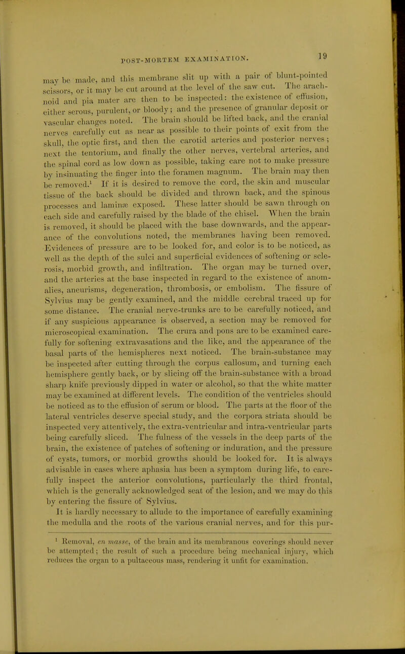 POST-MORTEM EXAMINATION. may be made, and this membrane slit up Avith a pair of blnnt-pomted scissors, or it may be cut around at tlic level of tlic saw cut. Tlie arach- noid and pia mater are tlien to be inspected: the existence of effusion, eitlier serous, purulent, or bloody; and the presence of granular deposit or vascular changes noted. The brain should be lifted back, and the cranial nerves carefully cut as near as possible to their points of exit from the skull, the optic first, and then the carotid arteries and posterior nerves; next'the tentorium, and finally the other nerves, vertebral arteries, and the spinal cord as low down as possible, taking care not to make pressure by insinuating the finger into the foramen magnum. The brain may then ha removed.^ If it is desired to remove the cord, the skin and muscular tissue of the back should be divided and thrown l)ack, and the spinous processes and laminiB exposed. These latter should be sawn through on each side and carefully raised by the blade of the chisel. When the brain is removed, it should be placed with the base downwards, and the appear- ance of the convolutions noted, the membranes having been removed. Evidences of pressure are to be looked for, and color is to be noticed, as well as the depth of the sulci and superficial evidences of softening or scle- rosis, morbid growth, and infiltration. The organ may be turned over, and the arteries at the base inspected in regard to the existence of anom- alies, aneurisms, degeneration, thrombosis, or embolism. The fissure of Sylvius may be gently examined, and the middle cerebral traced up for some distance. The cranial nerve-trunks are to be carefully noticed, and if any suspicious appearance is observed, a section may be removed for microscopical examination. The crura and pons are to be examined care- fully for softening extravasations and the like, and the appearance of the basal parts of the hemispheres next noticed. The brain-substance may be inspected after cutting through the corpus callosum, and turning each hemisphere gently back, or by slicing off the brain-substance with a broad shar^) knife previously dipped in water or alcohol, so that the white matter may be examined at different levels. The condition of the ventricles should be noticed as to the effusion of serum or blood. The parts at the floor of the lateral ventricles deserve special study, and the corpora striata should be inspected very attentively, the extra-ventricular and intra-ventricular parts being carefully sliced. The fulness of the vessels in the deep parts of the brain, the existence of patches of softening or induration, and the pressure of cysts, tumors, or morbid growths should be looked for. It is always advisable in -cases where aphasia has been a symptom during life, to care- fully inspect the anterior convolutions, particularly the third frontal, which is the generally acknowledged seat of the lesion, and we may do this by entering the fissure of Sylvius. It is hardly necessary to allude to the importance of carefully examining the medulla and the roots of the various cranial nerves, and for this pur- ' Removal, en masse, of the brain and its membranous coverings should never be attempted; the result of such a procedure being mechanical injury, -wliidi reduces the organ to a pultaceous mass, rendering it unfit for examination.