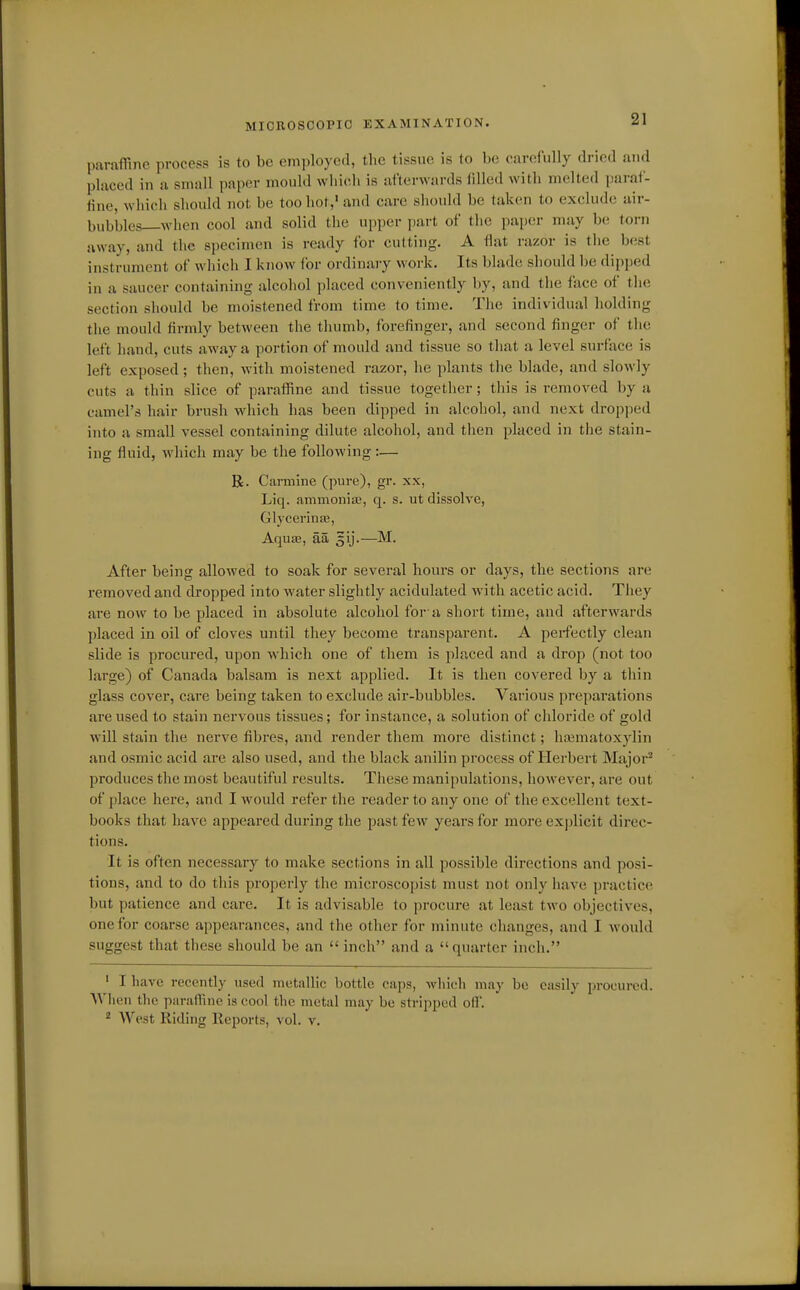 MIOROSOOPIO EXAMINATION. paraffine process is to be employed, the tissue is to be carefully dried and placed in a small paper mould which is afterwards filled with melted paraf- tine, which should not be too hot,' and care sliould be taken to exclude air- bubbles—when cool and solid the upper part of the paper may be torn away, and the specimen is ready for cutting. A flat razor is tiie best instrument of which I know for ordinary work. Its blade should be dipped in a saucer containing alcohol placed conveniently by, and the face of the section should be moistened from time to time. The individual holding the mould firmly between the thumb, forefinger, and second finger of the left hand, cuts away a portion of mould and tissue so that a level surface is left exposed; then, with moistened razor, he jdants the blade, and slowly cuts a thin slice of paraffine and tissue together; tliis is removed by a camel's hair brush which has been dipped in alcohol, and next dropped into a small vessel containing dilute alcohol, and then placed in the stain- ing fluid, which may be the following :— Be. Carmine (pure), gr. xx, Liq. ammonia?, q. s. ut dissolve, Glycerinas, AquEE, aa gij.—M. After being allowed to soak for several hours or days, the sections are removed and dropped into water slightly acidulated with acetic acid. They are now to be jjlaced in absolute alcohol for'a short time, and afterwards placed in oil of cloves until they become transparent. A perfectly clean slide is procured, upon which one of them is placed and a drop (not too large) of Canada balsam is next applied. It is then covered by a thin glass cover, care being taken to exclude air-bubbles. Various preparations are used to stain nervous tissues; for instance, a solution of chloride of gold will stain the nerve fibres, and render them more distinct; haiuiatoxylin and osmic acid are also used, and the black anilin process of Herbert Major^ produces the most beautiful results. Tliese manipulations, however, are out of place here, and I would refer the reader to any one of the excellent text- books that have appeared during the past few years for more explicit direc- tions. It is often necessary to make sections in all possible directions and posi- tions, and to do tliis properly the microscopist must not only have practice but patience and care. It is advisable to procure at least two objectives, one for coarse appearances, and the other for minute changes, and I would suggest that these should be an  inch and a quarter inch. ' I have recently used metallic bottle caps, which may bo easily procured. AVhen the parafRne is cool the metal may be stripped off. * West Riding Reports, vol. v.