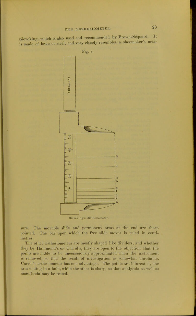 THE JBSTUESIOMETEll. Sievekin<r, wldcli is ulso used und recommended by Brown-S6qum-d. It is made of brass or steel, and very closely resembles a shoemaker's mea- Fis. 2. a •2 sure. The movable slide and permanent arms at the end arc sharp ])ointed. The bar upon which the free slide moves is ruled in centi- metres. The other JBSthesiometers are mostly shaped like dividers, and whether tliey be Hammond's or Carrol's, they are open to the objection that the ])oints arc lial)le to be unconsciously approximated when the instrument is removed, so that the result of investigation is somewhat unreliable. Carrol's aisthesiomcter lias one advantage. The points are bifurcated, one arm ending in a bulb, while tlie other is sharp, so that analgesia as well ivs anicstiiesia nuiy be tested.