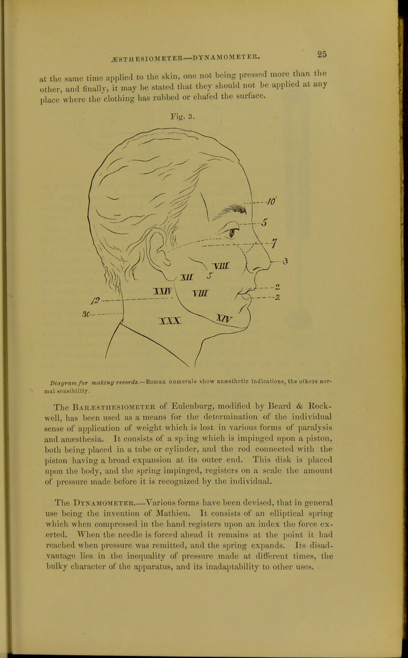 iESTUESIOMETER—DYNAMOMETER. at the same time applied to the skin, one not being pressocl more than the other, and finally, it may be stated that they should not be applied at any place where the clothing has nibbed or chafed the surface. FiK. 3. Diagram for making records.—Roman numerals show anaesthetic indications, the others nor- mal sensihillty. The BaRjESThesiometer of Eulenburg, modified by Beard & Rock- well, has been used as a means for the determination of the individual sense of aj)plication of weight which is lost in various forms of paralysis and anaesthesia. It consists of a spang which is impinged upon a piston, both being placed in a tube or cylinder, and the rod connected with the piston having a broad expansion at its outer end. This disk is placed upon the body, and the spring impinged, registers on a scale the amount of pressure made before it is recognized by the individual. The Dynamometer Various forms have been devised, that in general use being the invention of Mathieu. It consists of an elliptical spring which when compressed in the hand i-egisters upon an index the force ex- erted. When the needle is forced ahead it remains at the point it had reached when pressure >vas remitted, and the spring expands. Its disad- vantage lies in .the inequality of pressure made at difterent times, the bulky character of the apparatus, and its inadaptability to other uses.
