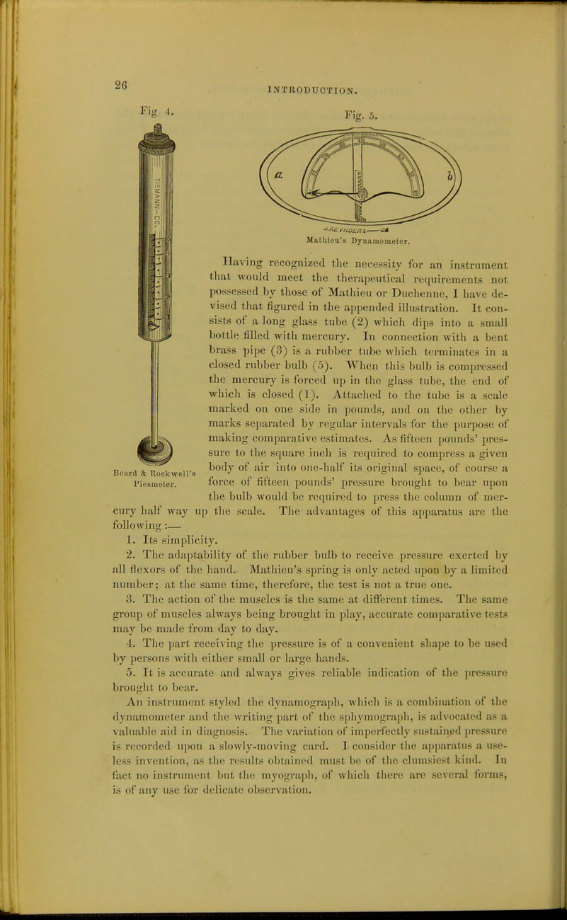INTnODUOTION. Fig. 5. Beard & RoekwcU'a Piesmeter. Matliiou's Dyuamomotcr. Having recognized the necessity for an instrument that woukl meet tlie tlierapeutical requirements not possessed by those of Mathieu or Duchenne, I have de- vised that figured in the appended illustration. It con- sists of a long glass tube (2) which dips into a small bottle filled with mercury. In connection with a bent brass pipe (3) is a rubber tube which terminates in a closed rubber bulb (5). When this bulb is compressed the mercury is forced up in the glass tube, the end of whicli is closed (1). Attached to the tube is a scale marked on one side in pounds, and on tiie other by marks separated by regular intervals for the purpose of making comparative estimates. As fifteen pounds' pres- sure to the square inch is required to compress a given body of air into one-half its original space, of course a force of fifteen pounds' pressure brought to bear upon the bulb would be required to press the column of mer- cury half way up the scale. The advantages of this apparatus are the following:— 1. Its simplicity. 2. The adaptability of the rubber bulb to receive pressure exerted by all flexors of the hand. Mathieu's spring is only acted upon by a limited number; at the same time, therefore, the test is not a true one. 3. The action of the muscles is the same at different times. T!ie same group of muscles always being brought in play, accurate comparative tests may be made from day to day. 4. The part receiving the pressure is of a convenient shape to be used by persons with either small or large hands. 5. It is accurate and always gives reliable indication of the pressure brought to bear. An instrument styled the dynamograph, which is a combination of the dynamometer and the writing part of the spliymograpii, is advocated as a valuable aid in diagnosis. The variation of imperfectly sustained pressure is recorded upon a slowly-moving card. I consider the apparatus a use- less invention, as tiio results obtained must be of the clumsiest kind. In fact no instrument but the myogi-aph, of which there are several forms, is of any use for delicate observation.