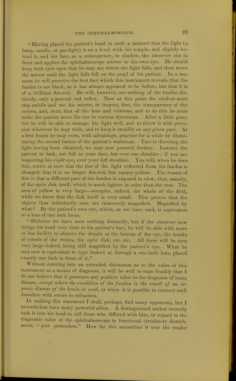 THE OPHTHALMOSCOPE. Having placed the putiont's liead in sncli a manner that tlie liglit (a lamp, candle, or gas-light) is on a level with his temple, and slightly b(!- hind it, and his lace, as a consequence, in shadow, the observer sits in front and applies the ophthalmoscope mirror to his own eye. He should keep both eyes open that lie may see where the light falls, and then move the mirror until the light falls full on the pupil of his patient. In a mo- ment he will perceive the first fact which this instrument reveals, that the fundus is not black, as it has always appeared to be before, but that it is of a brilliant fire-red. He will, however, see nothing of the fundus dis- tinctly, only a general red reflex. Now at this point the student must stop awhile and use his mirror, to inspect, first, the transparency of the cornea, and, next, that of the lens and vitreous, and to do this he must make the patient move his eye in various directions. After a little prac- tice he will be able to manage his light well, and to throw it with preci- sion wherever he may wish, and to keep it steadily on any given part. At a first lesson he may even, with advantage, practise for a while by illumi- nating the second button of the patient's waistcoat. Tact in directing the light having been obtained, we may now proceed further. Instruct the patient to look, not full in your face, but over one shoulder; if you are inspecting his right eye, over your left shoulder. You will, when he does this, notice at once that the tint of the light reflected from his fundus is changed, that it is no longer fire-red, but canary-yellow. The reason of this is that a different part of the fundus is exposed to view, that, namely, of the optic disk itself, which is much lighter in color tlian the rest. The area of yellow is very large—occupies, indeed, the whole of the field, while we know that the disk itself is very small. This proves that the objects thus indistinctly seen are immensely magnified. Magnified by what? By the patient's own eye, which, as we have said, is equivalent to a lens of one inch focus.  Hitherto we have seen nothing distinctly, but if the observer now brings his head very close to his patient's face, he will be able with more or less facility to observe the details at the bottom of the eye, the trunks of vessels of the retina, the optic disk, etc. etc. All these will be seen very large indeed, being still magnified by the patient's eye. What he sees now is equivalent to type looked at through a one-inch lens, placed exactly one inch in front of it. Without entering into an extended discussion as to the value of tliis instrument as a means of diagnosis, it will be well to state frankly that I do not believe that it possesses any positive value in the diagnosis of brain disease, except where the condition of the fundus is the result of an or- ganic disease of the brain or cord, or when it is possible to connect such disorders with errors in refraction. In making this statement I shall, perhaps, find many opponents, but I nevertheless have many powerful allies. A distinguished author recently took it into his head to call those who differed with him, in regard to the diagnostic value of the ophthalmoscope in functional circulatory disturb- ances,  pert pretenders. How far this accusation is true the reader