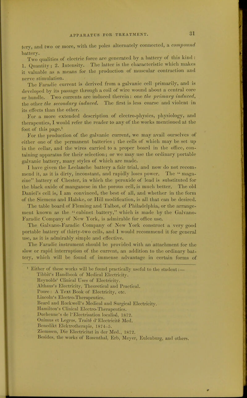 APPARATUS FOE TREATMENT. toiy, and two or more, Avitli the poles alternately connected, a compound battery. Two qualities of electric force are generated by a battery of this kind: 1. Quantity ; 2. Intensity. The latter is the characteristic which makes it valuable as a means for the production of muscular contraction and nerve stimulation. The Fanulic current is derived from a galvanic cell primarily, and is developed by its passage through a coil of wire wound about a centi-al core or bundle. Two currents are induced therein: one the primary induced, the other the secondary induced. The lirst is less coarse and violent in its effects than the other. For a more extended description of electro-physics, physiology, and tlierapeutics, I would refer tlie reader to any of the works mentioned at the foot of this page.* For the production of the galvanic current, Ave may avail ourselves of either one of the permanent batteries ; the cells of which may be set up in the cellar, and the wires carried to a proper board in the ofiice, con- taining apparatus for their selection; or we may use the ordinary portable galvanic battery, many styles of which are made. I have given the Leclanche battery a fair trial, and now do not recom- mend it, as it is dirty, inconstant, and rapidly loses power. The  maga- zine battery of Chester, in whicli the peroxide of lead is substituted for the black oxide of manganese in the porous cell, is much better. The old Daniel's cell is, I am convinced, the best of all, and whether in the form of the Siemens and Halske, or Hill modification, is all tliat can be desired. The table board of Fleming and Talbot, of Philadelphia, or the arrange- ment known as the  cabinet battery, which is made by the Galvano- Faradic Company of New York, is admirable for ofiice use. The Galvano-Faradic Company of New York construct a very good portable battery of thirty-two cells, and 1 would recommend it for general use, as it is admirably simple and effective. The Faradic instrument sliould be provided with an attachment for the slow or rapid interruption of the current, an addition to tlie ordinary bat- tery, wliich will be found of immense advantage in certain forms of ' Either of these works will be found practically useful to the student:— Tibbit's Handbook of Medical Electrifity. Reynolds' Chuical Uses of Electricit}-. Althaus's Electricity, Tlicorctical and Practical. Poore : A Text Book of Electricity, etc. Lincoln's Electro-Therapeutics. Beard and Rockwell's Medical and Surgical Electricity. Hamilton's Clinical Electro-Therapeutics. J)ucheniie's de 1'Electrisation localise, 1872. Oninuis et Legros, Trait6 d' Klectricit6 Med. Benedikt Elektrotherapie, 1874-5. Ziemsscn, Die Electricitat in der IMed., 1872. Besides, the works of Rosenthal, Erb, Meyer, Eulenburg, and othei-s.