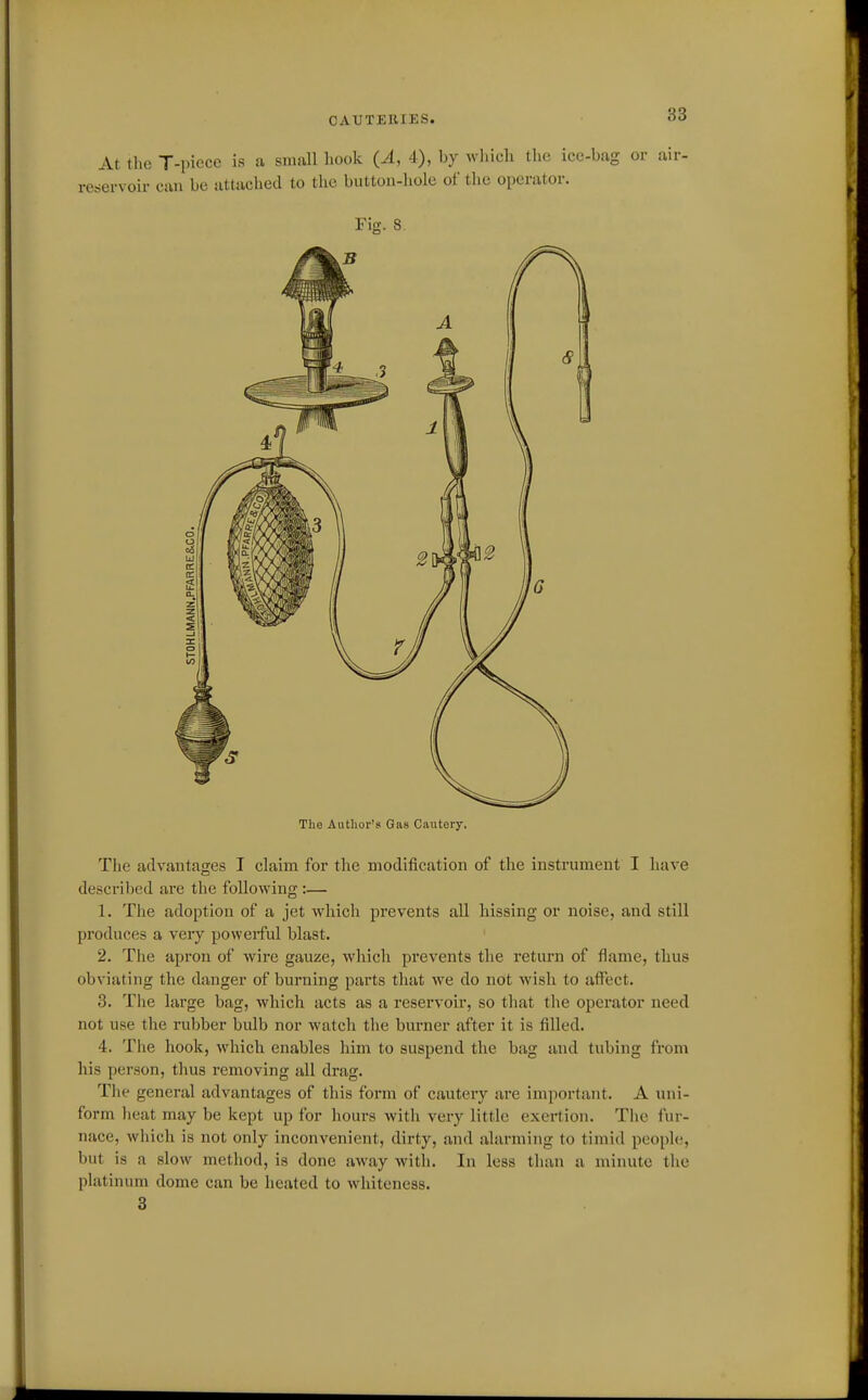 CAUTERIES. 06 At the T-piece is a small liook (A, 4), by which tlio ice-bag or air- servoir can be attached to the button-hole of the operator. The Author's Gas Cautery. The advantages I claim for the modification of the instrument I have described are the following :— 1. The adoption of a jet which prevents all hissing or noise, and still produces a very powerful blast. 2. The apron of wire gauze, which prevents the return of flame, thus obviating the danger of burning parts that we do not wish to affect. 3. Tlie large bag, which acts as a reservoir, so that the operator need not use the rubber bulb nor watch the burner after it is filled. 4. The hook, which enables him to suspend the bag and tubing from his person, tlius removing all drag. The general advantages of this form of cautery are important. A uni- form heat may be kept up for hours with very little exertion. The fur- nace, which is not only inconvenient, dirty, and alarming to timid peoph;, but is a slow method, is done away with. In less than a minute the platinum dome can be heated to whiteness. 3