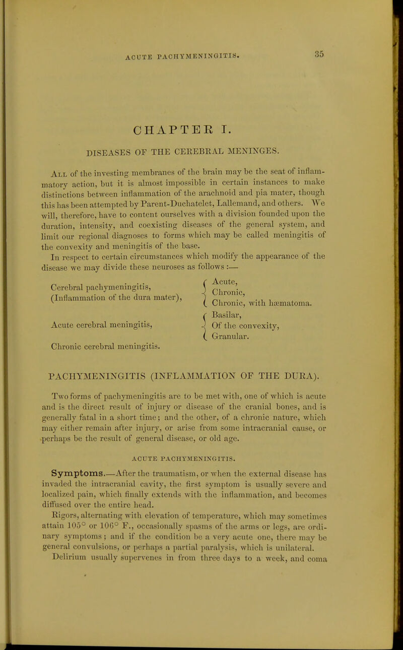 ACUTE PACHYMENINGITIS. CHAPTEE I. DISEASES OF THE CEllEBEAL MENINGES. All of the investing membranes of the brain may be the seat of inflam- matory action, but it is almost impossible in certain instances to make distinctions between inflammation of the arachnoid and pia mater, though this has been attempted by Parent-Duchatelet, Lallemand, and others. We will, therefore, have to content ourselves with a division founded upon the duration, intensity, and coexisting diseases of the general system, and limit our regional diagnoses to forms which may be called meningitis of the convexity and meningitis of the base. In respect to certain circumstances which modify the appearance of the disease we may divide these neuroses as follows:— Cerebral pachymeningitis, \ Chronic (Inflammation of the dura mater), j . ' ^ Chronic, with liasmatoma. Basilar, Acute cerebral meningitis, J Of the convexity, Granular. Chronic cerebral meningitis. PACHYMENINGITIS (INFLAMMATION OF THE DURA). Two forms of pachymeningitis are to be met with, one of which is acute and is the direct result of injury or disease of the cranial bones, and is generally fatal in a short time; and the other, of a chronic nature, which may either remain after injury, or arise from some intracranial cause, or perhaps be the result of general disease, or old age. ACUTE PACHYMENINGITIS. Symptoms After the traumatism, or when the external disease has invaded the intracranial cavity, the flrst symptom is usually severe and localized pain, which Anally extends with the inflamination, and becomes diffused over the entire head. Rigors, alternating Avith elevation of temperature, which may sometimes attain 105° or 10G° F., occasionally spasms of the arms or legs, are ordi- nary symptoms ; and if the condition be a very acute one, there may be general convulsions, or perhaps a partial paralysis, which is unilateral. Delirium usually supervenes in from three days to a week, and coma
