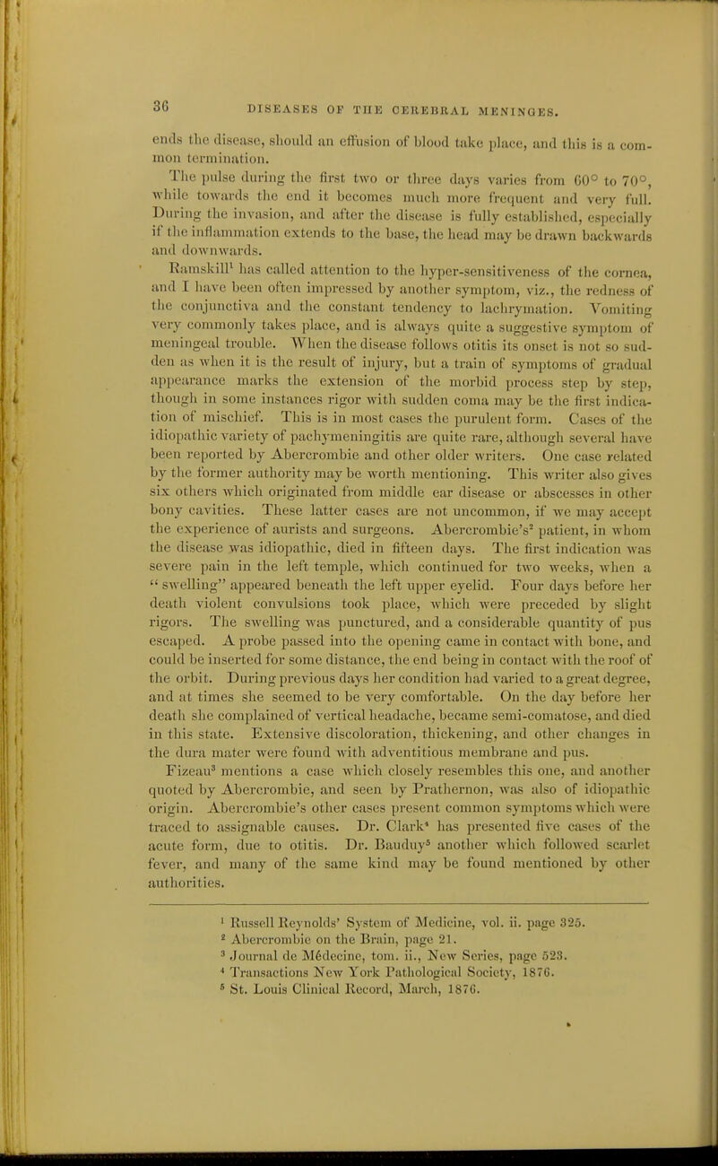 ends the disease, should an effusion of blood take place, and this is a com- mon termination. The i)ulse during tiie first two or three days varies from 00° to 70°, while towards tlie end it becomes mucli more frequent and very full. During the invasion, and after the disease is fully established, especially if the inflammation extends to the base, the bead may be drawn backwards and downwards. RamskilP has called attention to the hyper-sensitiveness of the cornea, and I have been often impressed by another symptom, viz., the redness of the conjunctiva and the constant tendency to lachrymation. Vomiting very commonly takes place, and is always quite a suggestive symptom of meningeal trouble. When the disease follows otitis its onset is not so sud- den as when it is the result of injury, but a train of symptoms of gi-adual appearance marks the extension of the morbid process step by step, though in some instances rigor with sudden coma may be the first indica- tion of mischief. This is in most cases the purulent form. Cases of the idiopathic variety of pachymeningitis are quite rare, altliough several have been reported by Abercrombie and other older writers. One case related by the former authority may be woi-th mentioning. This writer also gives six others which originated from middle ear disease or abscesses in other bony cavities. These latter cases are not uncommon, if we may accept the experience of aurists and surgeons. Abercrombie's^ patient, in whom the disease was idiopathic, died in fifteen days. The first indication was severe pain in the left temple, which continued for two weeks, when a  swelling appeared beneath the left upper eyelid. Four days before her death violent convulsions took place, which were preceded by slight rigors. The swelling was punctured, and a considerable quantity of pus escaped. A probe passed into the opening came in contact with bone, and could be inserted for some distance, the end being in contact with the roof of the orbit. During previous days her condition had varied to a great degree, and at times she seemed to be very comfortable. On the day before her death she complained of vertical headache, became semi-comatose, and died in this state. Extensive discoloration, thickening, and other changes in the dura mater were found with adventitious membrane and pus. Fizeau* mentions a case which closely resembles this one, and another quoted by Abercrombie, and seen by Pratliernon, was also of idiopathic origin. Abercrombie's other cases present common symptoms which were traced to assignable causes. Dr. Clark' has presented five cases of the acute form, due to otitis. Dr. Bauduy* another which followed scarlet fever, and many of the same kind may be found mentioned by other authorities. ' Russell Reynolds' System of Medicine, vol. ii. page 325. * Abercrombie on the Brain, page 21.  Journal dc M6decinc, toni. ii., New Series, page 523. * Transactions New York rathological Society, 1876.  St. Louis Clinical Record, March, 187G.
