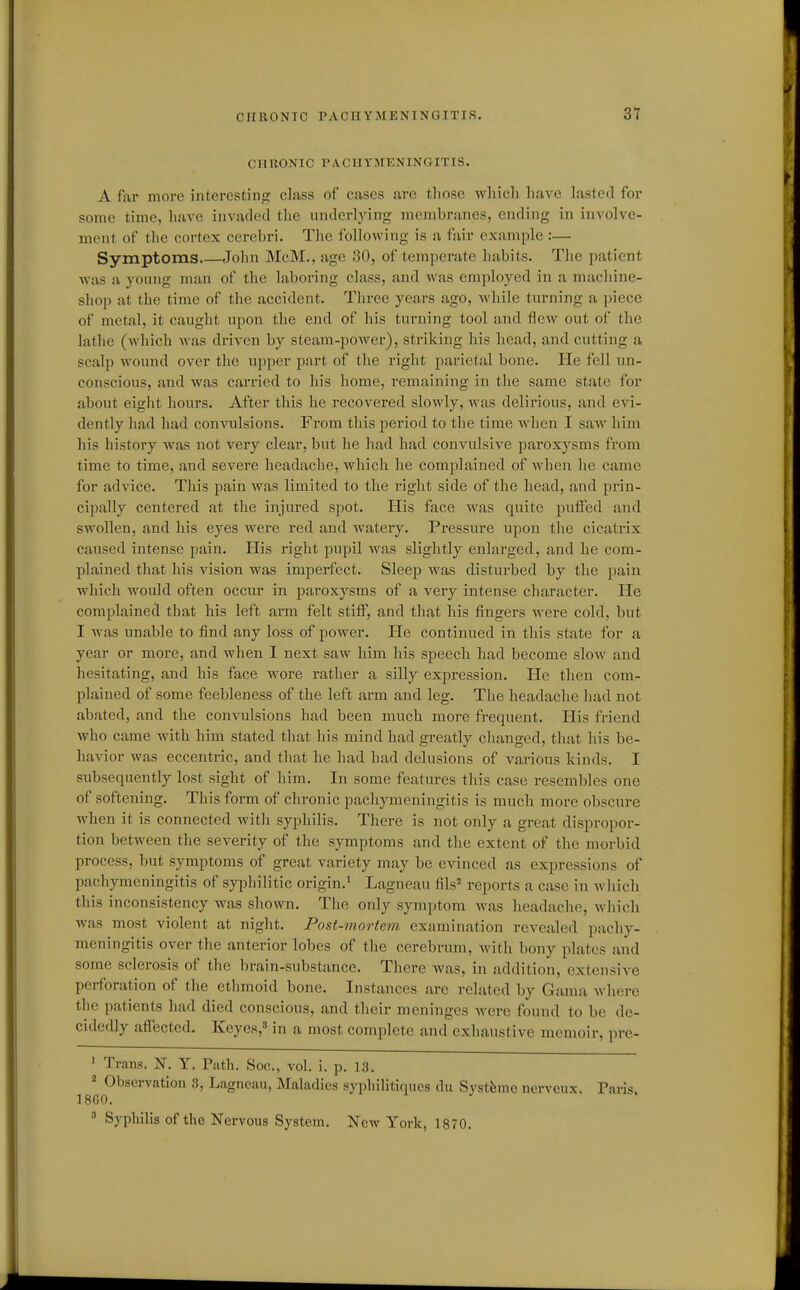 31 CHRONIC PACHYMENINGITIS. A for more interestin;? class of cases are tliose wliicli have lasted for some time, liave invaded the underlyiirg membranes, ending in involve- ment of the cortex cerebri. The following is a fair example :— Symptoms John McM., age 30, of temperate habits. The patient ■was a young man of the laboring class, and was employed in a machine- shop at the time of the accident. Three years ago, while turning a piece of metal, it caught upon the end of his turning tool and flew out of the lathe (Avhich was driven by steam-power), striking his head, and cutting a scalp wound over the upper part of the right parietal bone. He fell un- conscious, and was caiTied to his home, remaining in the same state for about eight hours. After this he recovered slowly, -was delirious, and evi- dently had had convulsions. From this period to the time when I saw him his history was not very clear, but he had had convulsive paroxysms from time to time, and severe headache, which he complained of when he came for advice. This pain was limited to the right side of the head, and prin- ci])ally centered at the injured spot. His face was quite puffed and swollen, and his eyes were red and watery. Pressure upon the cicatrix caused intense pain. His right pupil was slightly enlarged, and he com- plained that his vision was imperfect. Sleep was disturbed by the pain which would often occur in paroxysms of a very intense character. He complained that his left arm felt stiff, and that his fingers were cold, but I was unable to find any loss of power. He continued in this state for a year or more, and when I next saw him his speech had become slow and hesitating, and his face wore rather a silly expression. He then com- plained of some feebleness of the left arm and leg. The headache had not abated, and the convulsions had been much more frequent. His friend who came with him stated that his mind had greatly clianged, that his be- havior was eccentric, and that he had had delusions of various kinds. I subsequently lost sight of him. In some features this case resembles one of softening. This form of chronic pachymeningitis is much more obscure when it is connected with syphilis. There is not only a great dispropor- tion between the severity of the symptoms and the extent of the morbid process, but symptoms of great variety may be evinced as expressions of pachymeningitis of syphilitic origin.^ Lagneau fils reports a case in which this inconsistency was shown. The only symptom was headache, which was most violent at night. Post-mortem examination revealed pachy- meningitis over the anterior lobes of the cerebrum, with bony plates and some sclerosis of the brain-substance. There Avas, in addition, extensive perforation of the ethmoid bone. Instances are related by Gama where the patients had died conscious, and their meninges were found to be de- cidedly affected. Keyes,^ in a most complete and exhaustive memoir, pre- ' Trans. N. Y. Path. See, vol. i. p. 1.3. ^ Observation 3, Lagneau, Maladies syphilitiqucs du Systfemo nerv^eux. Paris 18G0.  Syphilis of the Nervous System. Now York, 1870.