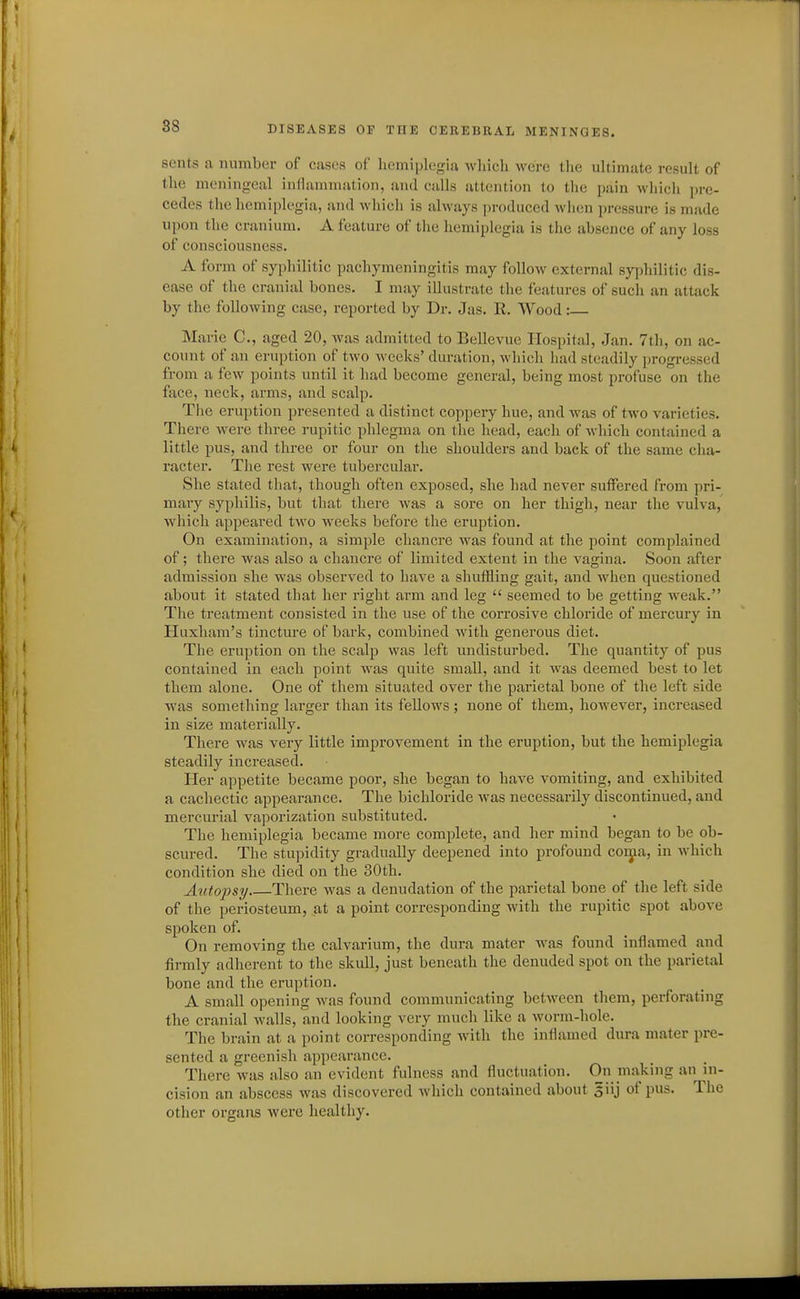 sents a number of cases of hemiplegia whicli were the ultimate result of the meningeal inflammation, and calls attention to the pain which pre- cedes the hemiplegia, and which is always produced when pressure is made upon the cranium. A feature of the hemiplegia is the absence of any loss of consciousness. A form of syphilitic pachymeningitis may follow external syphilitic dis- ease of the cranial bones. I may illustrate the features of such an attack by the following case, reported by Dr. Jas. R. Wood: Marie C, aged 20, was admitted to Bellevue Hospital, Jan. 7th, on ac- count of an eruption of two weeks' duration, which had steadily progressed from a few points until it had become general, being most profuse on the face, neck, arms, and scalp. The eruption presented a distinct coppery hue, and was of two varieties. There were three rupitic phlegma on the head, each of which contained a little pus, and three or four on the shoulders and back of the same cha- racter. The rest were tubercular. She stated that, though often exposed, she had never suffered from pri- mary syphilis, but that there was a sore on her thigh, near the vulva, which appeared two weeks before the eruption. On examination, a simple chancre was found at the point complained of; there was also a chancre of limited extent in the vagina. Soon after admission she was observed to have a shuffling gait, and when questioned about it stated that her right arm and leg  seemed to be getting weak. The treatment consisted in the use of the corrosive chloride of mercury in Huxhara's tincture of bark, combined with generous diet. The eruption on the scalp was left undisturbed. The quantity of pus contained in each point was quite small, and it was deemed best to let them alone. One of them situated over the parietal bone of the left side was something larger than its fellows ; none of them, however, increased in size materially. There was very little improvement in the eruption, but the hemiplegia steadily increased. Her appetite became poor, she began to have vomiting, and exhibited a cachectic appearance. The bichloride was necessarily discontinued, and mercurial vaporization substituted. The hemiplegia became more complete, and her mind began to be ob- scured. The stupidity gradually deepened into profound coiya, in which condition she died on the 30th. Autopsy There was a denudation of the parietal bone of the left side of the periosteum, at a point corresponding with the rupitic spot above spoken of. On removing the calvarium, the dura mater was found inflamed and firmly adherent to the skull, just beneath the denuded spot on the parietal bone and the eruption. A small opening was found communicating between them, perforating the cranial walls, and looking very much like a worm-hole. The brain at a point corresponding with the inflamed dura mater pre- sented a greenish appearance. There was also an evident fulness and fluctuation. On making an in- cision an abscess was discovered which contained about 5iij of pus. The other organs were healthy.