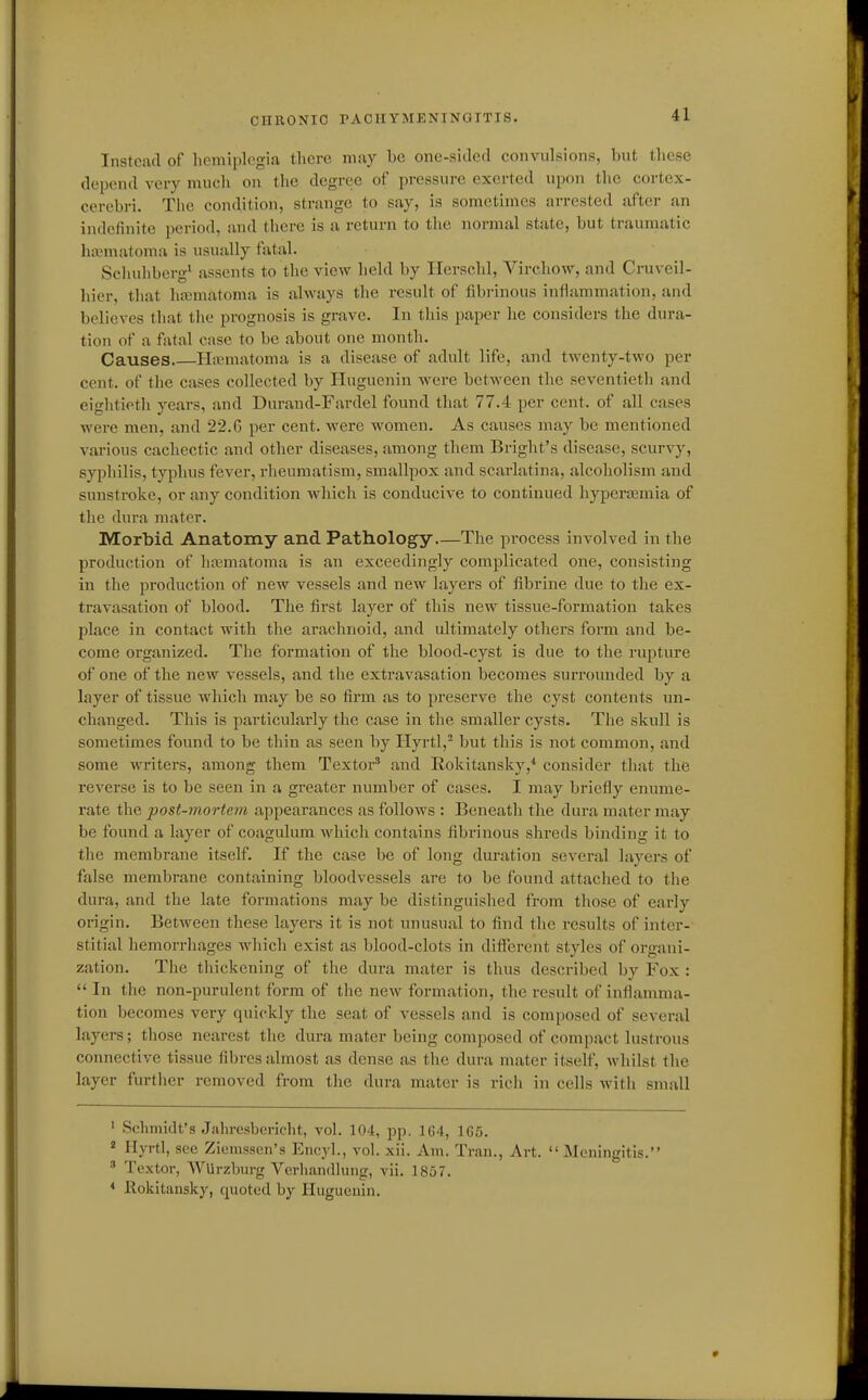 Instead of hemiplegia tlicre may bo one-sided convidsions, but these depend very mucli on the degree of pressure exerted upon the cortex- cerebri. Tlie condition, strange to say, is sometimes arrested after an indefinite period, and there is a return to the normal state, but traumatic luvinatoma is usually fatal. Seiiuhberg' assents to the view held by Ilerschl, Virchovr, and Cruveil- hier, that hajmatoma is always the result of fibrinous inflammation, and believes that the prognosis is grave. In this paper he considers the dura- tion of a fatal case to be about one month. Causes H:ematoma is a disease of adult life, and twenty-two per cent, of the cases collected by Huguenin were between the seventieth and eightieth years, and Durand-Fardel found that 77.4 per cent, of all cases were men, and 22.6 per cent, were women. As causes may be mentioned various cachectic and other diseases, among them Bright's disease, scurvy, syphilis, typhus fever, rheumatism, smallpox and scarlatina, alcoholism and sunstroke, or any condition which is conducive to continued hyperjemia of the diu-a mater. Morbid Anatomy and Pathology The process involved in the production of hematoma is an exceedingly complicated one, consisting in the production of new vessels and new layers of fibrine due to the ex- travasation of blood. The first layer of this new tissue-formation takes place in contact with the arachnoid, and ultimately others form and be- come organized. The formation of the blood-cyst is due to the rupture of one of the new vessels, and the extravasation becomes surrounded by a layer of tissue which may be so firm as to preserve the cyst contents un- changed. This is particularly the case in the smaller cysts. The skull is sometimes found to be thin as seen by Hyrtl,^ but this is not common, and some writers, among them Textor' and Rokitansky,* consider that the reverse is to be seen in a greater number of cases. I may briefly enume- rate the post-mortem appearances as follows : Beneath the dura mater may be found a layer of coagulum which contains fibrinous shreds binding it to the membrane itself. If the case be of long duration several lavers of false membrane containing bloodvessels are to be found attached to the dura, and the late formations may be distinguished from those of early origin. Between these layers it is not unusual to find the results of inter- stitial hemorrhages which exist as blood-clots in ditf'erent styles of organi- zation. The thickening of the dura mater is thus described by Fox :  In the non-purulent form of the new formation, the result of inflamma- tion becomes very quickly the seat of vessels and is composed of several layers; those nearest tlie dura mater being composed of compact lustrous connective tissue fibres almost as dense as the dura mater itself, whilst the layer further removed from the dura mater is rich in cells with small ' Schmidt's Jahrcsbericht, vol. 104, pp. 164, 1G5. ^ Hyrtl, sec Zicmssen's Encyl., vol. xii. Am. Tran., Art. Meningitis.  Textor, WUrzbiirg Verliandluug, vii. 1857. < lloliitansky, quoted by Huguenin.