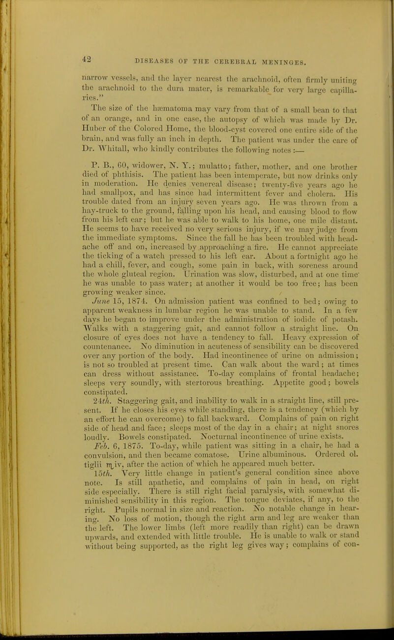 narrow vessels, unrl the layer nearest the arachnoid, often firmly uniting the arachnoid to the dura mater, is remarkable for very large capilla- ries. The size of the hujraatoma may vary from that of a small bean to that of an orange, and in one case, the autopsy of which was made by Dr. Huber of the Colored Home, the blood-cyst covered one entire side of the brain, and was fully an inch in depth. The patient was under the care of Dr. Whitall, who kindly contributes the following notes : P. B., GO, Avidower, N. Y.; mulatto; father, motlier, and one brother died of phthisis. The patient has been intemperate, but now drijiks only in moderation. He denies venereal disease; twenty-five years ago he had smallpox, and has since had intermittent fever and cholera. His trouble dated from an injury seven years ago. He was thrown from a hay-truck to the ground, falling upon his head, and causing blood to fiow from his left ear; but he was able to walk to his home, one mile distant. He seems to have received no very serious injury, if we may judge from the immediate symptoms. Since the fall he has been troubled with head- ache otF and on, increased by .approaching a fire. He cannot appreciate the ticking of a watch pressed to his left ear. About a fortnight ago he had a chill, fever, and cough, some pain in back, with soreness around the whole gluteal region. Urination was slow, disturbed, and at one time' he was unable to pass water; at another it would be too free; has been growing weaker since. June 15, 1874. On admission patient was confined to bed; owing to apparent weakness in lumbar region he was unable to stand. In a few days he began to improve under the administration of iodide of potash. Walks with a staggering gait, and cannot follow a straight line. On closure of eyes does not have a tendency to fall. Hea\-y expression of countenance. No diminution in acuteness of sensibility can be discovered over any portion of the body. Had incontinence of urine on admission; is not so troubled at present time. Can walk about the ward; at times can dress without assistance. To-day complains of frontal headache; sleeps very soundly, with stertorous breathing. Appetite good; bowels constipated. 24iA. Staggering gait, and inability to walk in a straight line, still pre- sent. If he closes his eyes while standing, there is a tendency (which by an effort he can overcome) to fall backward. Complains of pain on right side of head and face; sleeps most of the day in a chair; at night snores loudly. Bowels constipated. Nocturnal incontinence of urine exists. Feb. 6, 1875. To-day, Avhile patient was sitting in a chair, he had a convulsion, and then became comatose. Urine albuminous. Ordered ol. tiglii n^^iv, after the action of which he appeared much better. loth. Very little change in patient's general condition since above note. Is still apathetic, and complains of pain in head, on right side especially. There is still right facial paralysis, with somewhat di- minished sensibility in this region. The tongue deviates, if any, to the right. Pupils normal in size and reaction. No notable change in hear- ing. No loss of motion, though the right arm and leg are weaker tlian the left. Tiie lower limbs (left more readily than right) can be drawn upwards, and extended with little trouble. He is unable to walk or stand without being supported, as the right leg gives way; complains of cou-