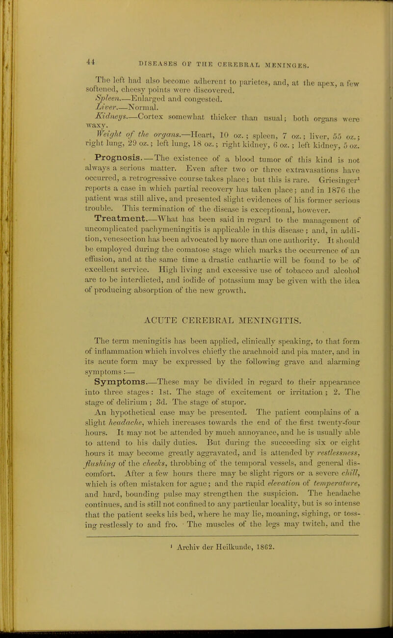 The loft had also become udliorent to pai'ictcs, and, at the apex, a few softened, cheesy points were discovered. Spleen—Eniarfred and congested. Liver Normal. Kidneys—Cortex somewhat thicker than usual; botli or'mns were waxy. ° Weight of the organs.—Heart, 10 oz. ; spleen, 7 oz.; liver, 5;; oz.; right lung, 29 oz.; left lung, 18 oz.; right kidney, 6 oz.; left kidney, 5 oz. Prognosis. —The existence of a blood tumor of this kind is not always a serious matter. Even after two or three extravasations have occurred, a retrogressive course takes place; but this is rare. Griesinger' reports a case in which partial recovery has taken place; and in 187G the patient wa.s still alive, and presented slight evidences of his former serious trouble. This termination of the disease is exceptional, however. Treatment—What lias been said in regard to the maniigement of uncomplicated pachymeningitis is applicable in this disease; and, in addi- tion, venesection lias been advocated by more than one authority. It should be employed during the comatose stage which marks tlie occun-ence of an effusion, and at the same time a drastic cathartic will be found to be of excellent service. High living and excessive use of tobacco and alcohol are to be interdicted, and iodide of potassium may be given with the idea of pi-oducing absorption of the new growth. ACUTE CEREBRAL MENINGITIS. The term meningitis has been applied, clinically speaking, to that form of inflammation which involves chiefly the arachnoid and pia mater, and in its acute form may be expressed by the following grave and alarming s}'Tnptoms :— Symptoms These may be divided in regard to their appearance into three stages : 1st. The stage of excitement or irritation ; 2. The stage of delirium ; 3d. The stage of stupor. An hypothetical Ciise may be presented. The patient complains of a slight headache, which increases towards the end of the fii-st twenty-four hours. It may not be attended by mucli annoyance, and he is usually able to attend to his daily duties. But during the succeeding six or eight hours it may become greatly aggravated, and is attended by restlessness, flushing of the cheeks, throbbing of the tempoi'al vessels, and genei*al dis- comfort. After a few hours there may be slight rigoi-s or a severe chill, which is often mistaken for ague; and the rapid elevation of temperature, and hard, bounding pulse may strengthen the suspicion. The hoada-che continues, and is still not confined to any particular locality, but is so intense that the patient seeks his bed, where he may lie, moaning, sighing, or toss- ing restlessly to and fro. The muscles of the legs may twitch, and tlie ' Archiv dor Hcilkunde, 1862.