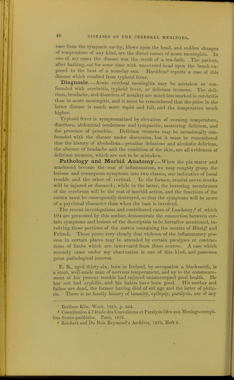 ease from tlie tympanic cavity, blows upon the head, and sudden changes of temperature of any kind, are the direct causes of acute meningitis. In one of my cases the disease was tlie result of a sca-batli. Tiie patient, after bathing, sat for some time with uncovered head upon the beacli ex- posed to tlie heat of a noonday sun. Haeddeus' reports a case of this disease which resulted from typhoid fever. Diagnosis Acute cerebral meningitis may be mistaken or con- founded witli cerebritis, typhoid fever, or delirium tremens. The deli- rium, headache, and disorders of motility are much less marked in cerebritis than in acute meningitis, and it must be remembered that the pulse in the latter disease is much more rapid and full, and the temperature much higher. Typhoid fever is symptomatized by elevation of evening temperature, diarrhoea, abdominal tenderness and tympanitis, muttering delirium, and the presence of petechire. Delirium tremens may be occasionally con- founded with the disease under discussion, but it must be remembered that the history of alcoholism—peculiar delusions and alcoholic delirium, the absence of headache and the condition of the skin, are all evidences of delirium tremens, which are not to be mistaken. Pathology and Morbid Anatomy—When the pia mater and arachnoid become the seat of inflammation, we may rouglily group the lesions and consequent symptoms into two classes, one indicative of basal trouble and the other of vertical. In the former, cranial nerve-trunks will be injured or diseased ; while in the latter, the investing membranes of the cerebrum will be the seat of morbid action, and the functions of the cortex must be consequently destroyed, so that the symptoms will be more of a psychical character than when the base is involved. The recent investigations and contributed cases of Landouzy,* of which 104 aie presented by this author, demonstrate the connection between cer- tain symptoms and lesions of the description to be hereafter mentioned, in- volving those portions of the cortex containing the centres of Hitzig* and Fritsch. These prove very cleai'ly that violence of the inflammatory pro- cess in certain places may be attended by certain paralyses or contrac- tions of limbs which are innervated from these centres. A case which recently came under my observation is one of this kind, and possesses great pathological interest. E. B., aged thirty-six, born in Ireland, by occupation a blacksmith, is a stout, well-made man of nervous temperament, and up to the commence- ment of his present trouble had enjoyed uninterrupted good healtli. He has not had syphilis, and his habits have been good. His mother and fatlier are dead, the former having died of old a.ge and the latter of phthi- sis. There is no family history of insanity, epilepsy, paralysis, nor of any ' Berliner Klin. Woch. 18G9, p. 5G4. Contribution ^ l'6tudc des Convulsions et Paralysis li6cs aux Meuingo-cnceph- litis fronto-parietales. Paris, 187G. 3 lloiehert and Du Bois Rcymond's Archives, 1870, Heft 3.