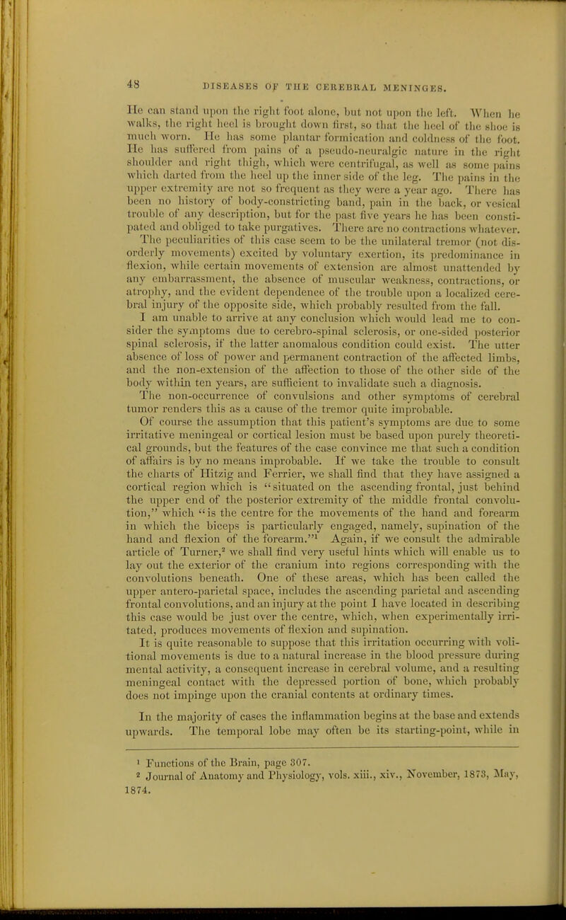lie can stand upon the right foot alone, but not upon the left. When lie walks, tlie right heel is brouglit down first, so that the heel of the shoe is TOucli Avorn. lie has some plantar formication and coldness of the loot. He has suffered from pains of a pseudo-neuralgic nature in tlie right shoulder and right thigh, which were centrifugal, as well jis some pains which darted from the heel up tlie inner side of the leg. The pains in the upper extremity are not so frequent as tiiey were a year ago. There has been no history of body-constricting band, pain in tlie back, or vesical trouble of any description, but for the past five years he has been consti- pated and obliged to take purgatives. Tliere are no contractions Avhatever. The peculiarities of this case seem to be the unilateral tremor (not dis- orderly movements) excited by voluntary exertion, its predominance in flexion, while certain movements of extension are almost unattended by any embarrassment, the absence of muscular weakness, contractions, or atrophy, and the evident dependence of the trouble upon a localized cere- bral injury of the opposite side, which probably resulted from the fall. I am unable to arrive at any conclusion which would lead me to con- sider the symptoms due to cerebro-spinal sclerosis, or one-sided posterior spinal sclerosis, if the latter anomalous condition could exist. The utter absence of loss of power and permanent contraction of the affected limbs, and the non-extension of the affection to those of the other side of the body within ten years, are sufficient to invalidate such a diagnosis. Tlie non-occurrence of convulsions and other symptoms of cerebral tumor renders this as a cause of the tremor quite improbable. Of course the assumption that this patient's symptoms are due to some irritative meningeal or cortical lesion must be based upon purely theoreti- cal grounds, but the features of the case convince me that such a condition of affairs is by no means improbable. If we take the trouble to consult the charts of Hitzig and Ferrier, we shall find that they have assigned a cortical region which is situated on the ascending frontal, just behind the upper end of the posterior extremity of the middle frontal convolu- tion, which is the centre for the movements of the hand and forearm in which the biceps is particularly engaged, namely, supination of the hand and flexion of the forearm.' Again, if we considt the admirable article of Turner,^ we shall find very useful hints which wiU enable us to lay out the exterior of the cranium into regions corresponding with the convolutions beneath. One of these areas, which has been called the upper antero-parietal space, includes the ascending parietal and ascending frontal convolutions, and an injury at the point I have located in describing this case would be just over the centre, which, when experimentally irri- tated, produces movements of flexion and supination. It is quite reasonable to suppose that tliis irritation occurring with voli- tional movements is due to a natural increase in the blood pressure during mental activity, a consequent increase in cerebral volume, and a resulting meningeal contact with the depressed portion of bone, which probably does not impinge upon the cranial contents at ordinary times. In the majority of cases the inflammation begins at the base and extends upwards. The temporal lobe may often be its starting-point, while in ' Functions of the Brain, page 307. 2 Journal of Anatomy and Pliysiology, vols, xiii., xiv., November, 1873, May, 1874.