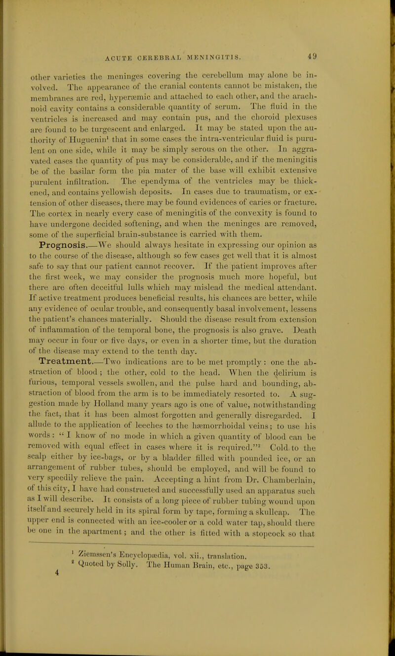 Other varieties the meninges covering tlie cerebellum may alone be in- volved. The appearance of the cranial contents cannot be mistaken, the membranes are red, hypera^mic and attached to each other, and the arach- noid cavity contains a considerable quantity of serum. The fluid in the ventricles is increased and may contain pus, and the choroid plexuses are found to be turgeseent and enlarged. It may be stated upon tlie au- thority of riugucnin' that in some cases the intra-ventricular fluid is puru- lent on one side, while it may be simply serous on the other. In aggra- vated cases the quantity of pus may be considerable, and if the meningitis be of the basilar form the pia mater of the base will exhibit extensive purulent infiltration. The ependyma of the ventricles may be thick- ened, and contains yellowish deposits. In cases due to traumatism, or ex- tension of other diseases, there may be found evidences of caries or fracture. The cortex in nearly every case of meningitis of the convexity is found to have undergone decided softening, and when the meninges are removed, some of the superficial brain-substance is carried with them. Prognosis.—We should always hesitate in expressing our ojjinion as to the course of the disease, although so few cases get well that it is almost safe to say that our patient cannot recover. If the patient improves after the first week, we may consider the prognosis much more hopeful, but there are often deceitful lulls which may mislead the medical attendant. If active treatment produces beneficial results, his chances are better, while any evidence of ocular trouble, and consequently basal involvement, lessens the patient's chances materially. Should the disease result from extension of inflammation of the temporal bone, the prognosis is also grave. Death may occur in four or five days, or even in a shorter time, but the duration of the disease may extend to the tenth day. Treatment—Two indications are to be met promptly : one the ab- straction of blood ; the other, cold to the head. When the delirium is furious, temporal vessels swollen, and the pulse hard and bounding, ab- straction of blood from the arm is to be immediately resorted to. A sug- gestion made by Holland many years ago is one of value, notwithstanding the fact, that it has been almost forgotten and generally disregarded. I allude to the application of leeches to the htemorrhoidal veins; to use his words :  I know of no mode in which a given quantity of blood can be removed with equal effect in cases where it is required.' Cold, to the scalp either by ice-bags, or by a bladder filled with pounded ice, or an arrangement of rubber tubes, should be employed, and will be found to very speedily relieve the pain. Accepting a hint from Dr. Chamberlain, of this city, I have had constructed and successfully used an apparatus such as I wdl describe. It consists of a long piece of rubber tubing wound upon itself and securely held in its spiral form by tape, forming a skullcap. The upper end is connected with an ice-cooler or a cold water tap, should there be one in the apartment; and the other is fitted with a stopcock so tliat ' Ziem-ssen's Encyclopa3dia, vol. xii., transliition.  Quoted by Solly. The Human Brain, etc., page 353.