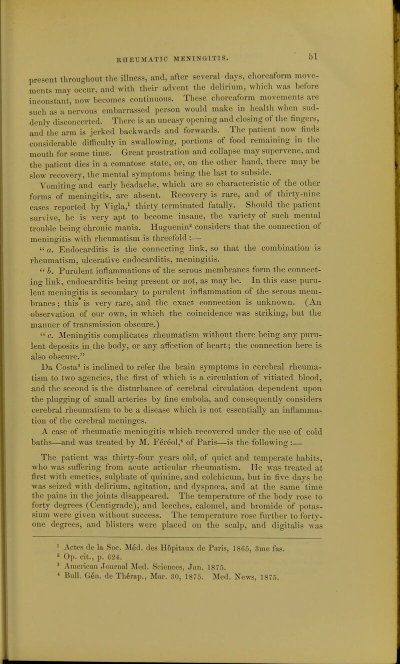 RHEUMATIC MENINGITIS. present throughout the illness, and, after several days, choreaform move- ments may occur, and with their advent the delirium, which was before inconstant, now becomes continuous. These choreaform movements are such as a nervous embarrassed person would make in health when sud- denly disconcerted. There is an uneasy opening and closing of the fingers, and the arm is jerked backwards and forwards. The patient now linds considerable difficulty in swallowing, portions of food remaining in the mouth for some time. Great prostration and collapse may supervene, and the patient dies in a comatose state, or, on the other hand, there may be slow recovery, the mental symptoms being the last to subside. Vomiting and early headache, which are so characteristic of the other forms of meningitis, are absent. Recovery is rare, and of thirty-nine cases reported by Vigla,^ thirty terminated fatally. Should the patient survive, he is very apt to become insane, the variety of such mental trouble being chronic mania. Huguenin^ considers that the connection of meningitis with rheumatism is threefold :—  a. Endocarditis is the connecting link, so that the combination is rheumatism, ulcerative endocarditis, meningitis.  h. Purulent inflammations of the serous membranes form the connect- ing link, endocarditis being present or not, as may be. In this case puru- lent meningitis is secondary to purulent inflammation of the serous mem- branes ; this' is very rare, and the exact connection is unknown. (An observation of our own, in which the coincidence was striking, but the manner of transmission obscure.)  c. Meningitis complicates rheumatism without there being any puru- lent deposits in the body, or any affection of heart; the connection here is also obscure. Da Costa' is inclined to refer the brain symptoms in cerebral rheuma- tism to two agencies, the flrst of which is a circulation of vitiated blood, and the second is the disturbance of cerebral circulation dependent upon the plugging of small arteries by fine embola, and consequently considers cerebral rheumatism to be a disease which is not essentially an inflamma- tion of the cerebral meninges. A case of rheumatic meningitis which recovered under the use of cold baths—and was treated by M. F^r^ol,* of Paris—is the following:— The patient was thirty-four years old, of quiet and temperate habits, who was suffering from acute articular rheumatism. He was treated at first with emetics, sidphate of quinine, and colcliicum, but in five days he was seized with delirium, agitation, and dyspnoea, and at the same time the pains in tlie joints disappeared. The temperature of the body rose to forty degrees (Centigrade), and leeches, calomel, and bromide of potas- sium were given without success. The temperature rose further to forty- one degrees, and blisters were placed on the scalp, and digitalis was ' Actcs de la See. Med. des HOpitaux de Paris, 1865, 3me fas.  Op. cit., p. 624. ^ American Journal Med. Sciencos, Jan. 187r). * Bull. Gen. de Th6rap., Mar. 30, 1875. Med. News, 1875.