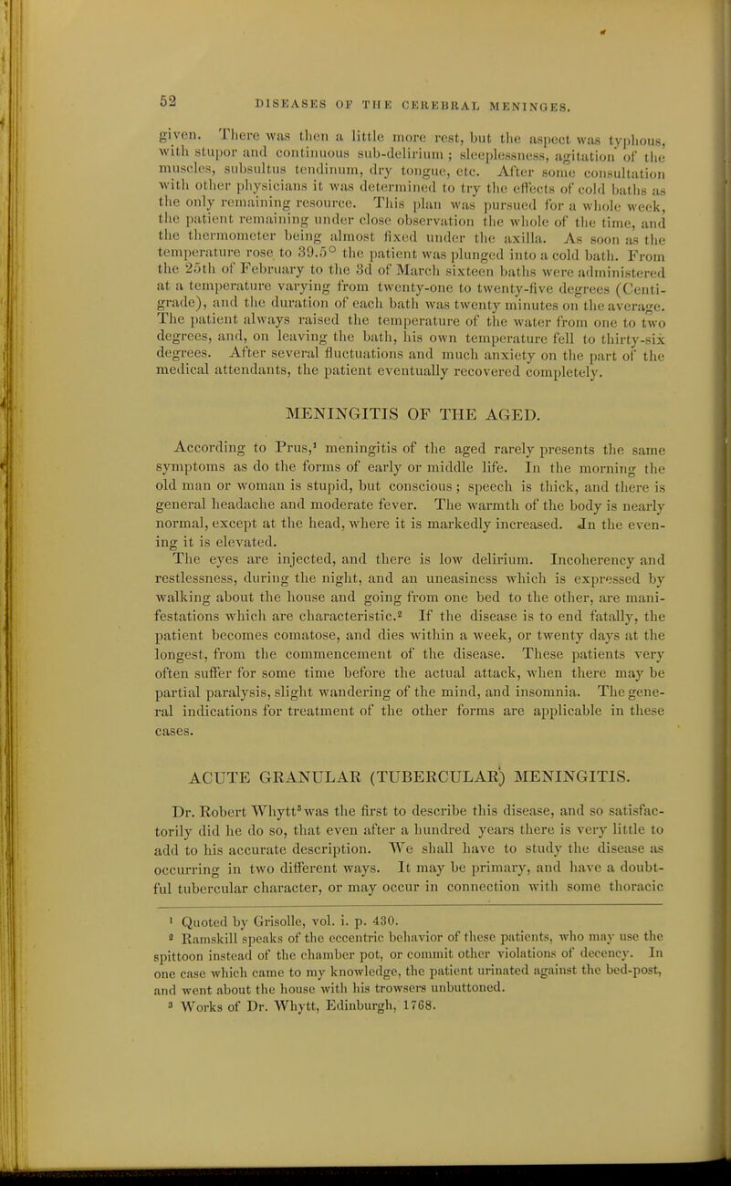 given. Tliere was then a little more rest, but the aspect was typhous, Avith stupor and continuous sub-delirium ; sleeplessness, agitation of the muscles, subsultus tendinum, dry tongue, etc. After some consultation with other physicians it was determined to try the elfects of cold baths as the only remaining resource. Tliis plan was pursued for a whole week, the patient remaining under close observation tlie wliole of the time, and the thermometer being almost fixed under the axilla. As soon as the temperature rose to 39.;)° the patient was plunged into a cold bath. From the 25th of February to the 3d of March sixteen baths were administered at a temperature varying from twenty-one to twenty-five degrees (Centi- grade), and tiie duration of each bath was twenty minutes on the average. The patient always raised the temperature of the water from one to two degrees, and, on leaving the bath, his own temperature fell to thirty-six degrees. After several fluctuations and much anxiety on the part of the medical attendants, the patient eventually recovered completely. MENINGITIS OF THE AGED. According to Prus,' meningitis of the aged rarely presents the same symptoms as do the forms of early or middle life. In the morning the old man or woman is stupid, but conscious ; speech is thick, and there is general headache and moderate fever. The Avarmth of the body is nearly normal, except at the head, where it is markedly increased. Jn the even- ing it is elevated. The eyes are injected, and there is low delirium. Incoherency and restlessness, during the night, and an uneasiness which is expressed by walking about the house and going from one bed to the other, are mani- festations which ai'e characteristic.'^ If the disease is to end fatally, the patient becomes comatose, and dies within a week, or twenty days at the longest, from the commencement of the disease. These patients very often suffer for some time before the actual attack, when there may be partial paralysis, slight wandering of the mind, and insomnia. The gene- ral indications for treatment of the other forms are applicable in these cases. ACUTE GRANULAR (TUBERCULAR) MENINGITIS. Dr. Robert Wliytt'was the first to describe this disease, and so satisfac- torily did he do so, that even after a hundred years there is very little to add to his accurate description. We shall have to study the disease as occurring in two different ways. It may be primary, and have a doubt- ful tubercular character, or may occur in connection Avith some thoracic ' Quoted by GrisoUe, vol. i. p. 430. ' Ramskill speaks of the eccentric behavior of these patients, who niaj- use the spittoon instead of the chamber pot, or commit other violations of decency. In one case which came to my knowledge, the patient urinated against the bed-post, and went about the house Avitli his trowsers unbuttoned. 3 Works of Dr. Whytt, Edinburgh, 1768.