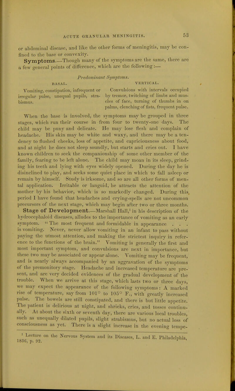 or abdominal disease, and like the other forms of meningitis, may be con- fined to the base or convexity. Symptoms. Tliongli many of the symptoms are the same, tliere are a few general points of ditlerence, which are the following :— Predominant Symptoms. BASAL. VEUTICAL. Vomiting, constipation, infrequent or Convulsions with intervals occupied irregular i^ulse, unequal pupils, stra- by tremor, twitching of limbs and mus- bisnuis. cles of face, turning of thumbs in on palms, clenching of fists, frequent pulse. Wl\en the base is involved, the symptoms may be grouped in tliree stages, which run their course in from four to twenty-one days. The cliild may be puny and delicate. He may lose flesh and complain of headache. His skin may be white and waxy, and there may be a ten- dency to flushed cheeks, loss of appetite, and capriciousness about food, and at night he does not sleep soundly, but starts and cries out. I have known children to seek the companionship of some other member of the family, fearing to be left alone. The child may moan in its sleep, grind- ing his teeth and lying with eyes widely opened. During the day he is disinclined to play, and seeks some quiet place in which to fall asleep or remain by himself. Study is irksome, and so are all other forms of men- tal application. Irritable or languid, he attracts the attention of the mother by his behavior, which is so markedly changed. During this, period I have found that headaches and crying-spells are not uncommon precursors of the next stage, which may begin after two or three months. Stage of Development—Marshall Hall,' in his description of the hydrocephaloid diseases, alludes to the importance of vomiting as an early symptom.  The most frequent and formidable in appearance . . . is vomiting. Never, never allow vomiting in an infant to pass without paying the utmost attention, and making the strictest inquiry in refer- ence to the functions of the brain. Vomiting is generally the fii-st and most important symptom, and convulsions are next in importance, but these two may be associated or appear alone. Vomiting may be frequent, and is nearly always accompanied by an aggravation of the symptoms of the premonitory stage. Headaclie and increased temperature are pre- sent, and are very decided evidences of the gradual development of the trouble. When Ave arrive at this stage, whicli lasts two or three days, we may expect the appearance of the following symptoms: A marked rise of temperature, say from 101° to 105° F., with greatly increased pulse. The bowels are still constipated, and there is but little appetite. The patient is delirious at night, and shrieks, cries, and tosses continu- ally. At about the sixth or seventh day, there are various local troubles, such as unequally dilated i)upils, slight strabismus, but no actual loss of consciousness as yet. There is a slight increase in the evening tempe- ' Lecture on the Nervous System and its Diseases, L. and E. Philadelphia, 1836, p. 92.