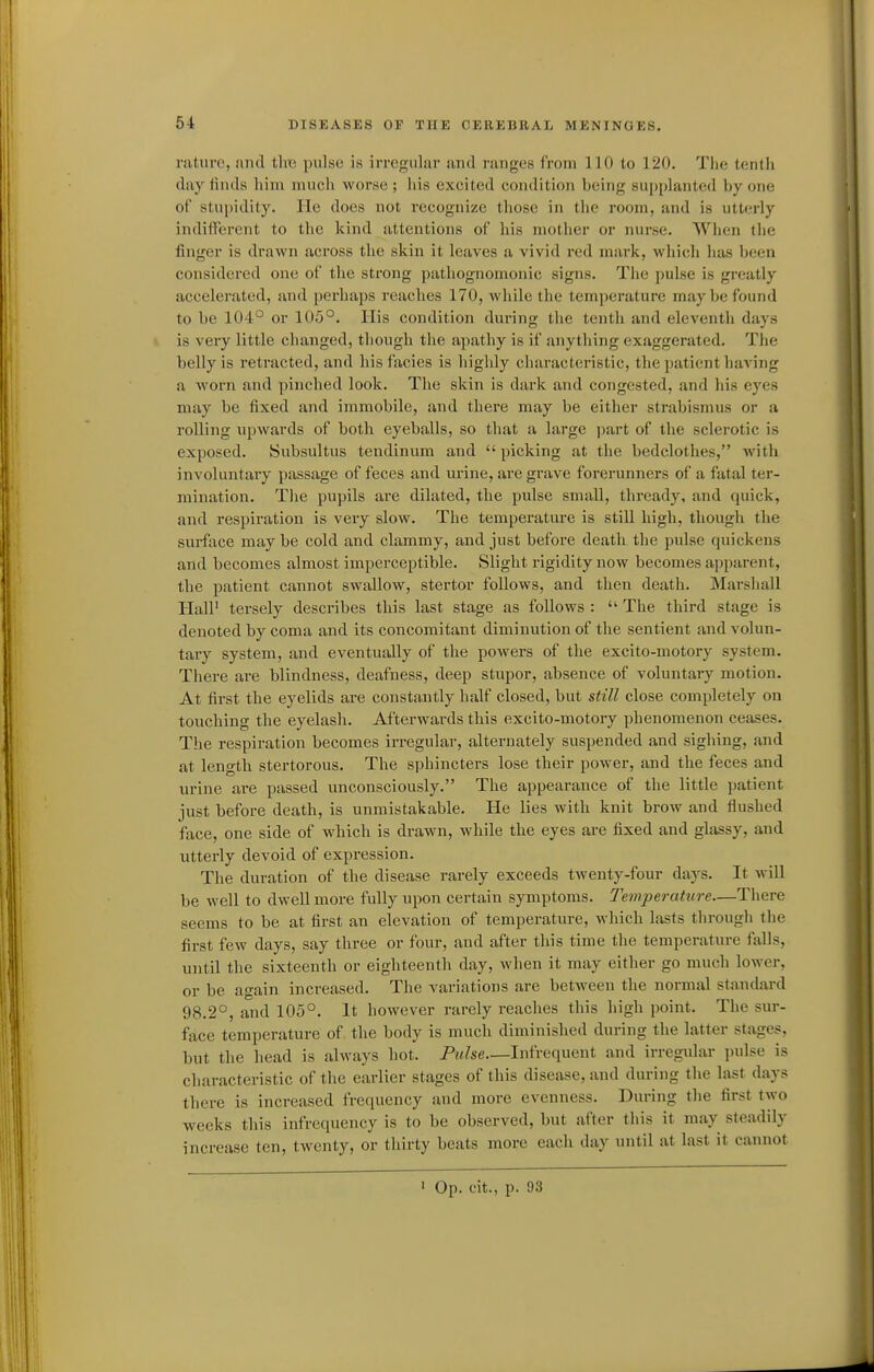 raturc, and tire pulse is irregular and ranges from 110 to 120. The tenth day finds him much worse; his excited condition being supplanted by one of stu|)idity. lie does not recognize those in the room, and is utterly indifferent to the kind attentions of his mother or nurse. When the finger is drawn across the skin it leaves a vivid red mark, which lias been considered one of the strong pathognomonic signs. The pulse is greatly accelerated, and perhaps reaches 170, while the temperature may be found to be 104° or 105°. His condition during the tenth and eleventh days is very little changed, though the apathy is if anything exaggerated. The belly is retracted, and his facies is highly characteristic, the patient having a worn and pinched look. The skin is dark and congested, and his eyes may be fixed and immobile, and there may be either strabismus or a rolling upwards of both eyeballs, so that a large part of the sclerotic is exposed. Subsultus tendinum and  picking at the bedclothes, with involuntary passage of feces and urine, are grave forerunners of a fatal ter- mination. The pupils are dilated, the pulse small, thready, and quick, and respiration is very slow. The temperature is still high, though the surface may be cold and clammy, and just before death the pulse quickens and becomes almost imperceptible. Slight rigidity now becomes apparent, the patient cannot swallow, stertor follows, and then death. Marshall HalP tei-sely describes this last stage as follows :  The third stage is denoted by coma and its concomitant diminution of the sentient and volun- tary system, and eventually of the powers of the excito-motory system. There are blindness, deafness, deep stupor, absence of voluntary motion. At first the eyelids are constantly half closed, but still close completely on touching the eyelash. Afterwards this excito-motory phenomenon ceases. The respiration becomes irregular, alternately suspended and sighing, and at length stertorous. The sphincters lose their power, and the feces and urine are passed unconsciously. The appearance of the little patient just before death, is unmistakable. He lies with knit brow and flushed face, one side of which is drawn, while the eyes are fixed and glassy, and utterly devoid of expression. The duration of the disease rarely exceeds twenty-four daj^s. It will be well to dwell more fully upon certain symptoms. Temperature—There seems to be at first an elevation of temperature, which lasts through the first few days, say three or four, and after this time the temperature falls, until the sixteenth or eighteenth day, when it may either go much lower, or be again increased. The variations are between the normal standard 98.2°, and 105°. It however rarely reaches this high point. The sur- face temperature of the body is much diminished during the latter stages, but the head is always hot. Pulse—Infrequent and irregular pulse is characteristic of the earlier stages of this disease, and during the last days there is increased frequency and more evenness. During the first two weeks this infrequency is to be observed, but after this it may steadily increase ten, twenty, or thirty beats more each day until at last it cannot ' Op. cit., p. 93