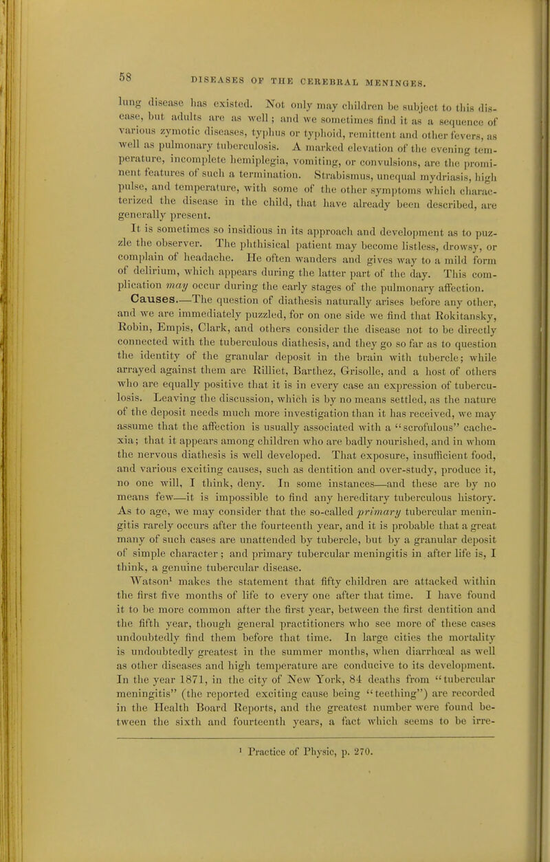 lung disease 1ms existed. Not only may cliiklren be subject to this dis- ease, but adults are as well ; and we sometimes find it as a sequence of various zymotic diseases, typlius or typlioid, remittent and other fevers, as well as pulmonary tuberculosis. A marked elevation of tlie evening tem- perature, incomplete hemiplegia, vomiting, or convulsions, are the promi- nent features of sucli a termination. Strabismus, unecpial mydriasis, higli pulse, and temperature, witli some of tlie otlier symjjtoms whicii cliarac- terized the disease in the cliild, that have already been described, are generally present. It is sometimes so insidious in its approach and development as to puz- zle the observer. The plithisical patient may become listless, drowsy, or complain of headache. He often Meanders and gives way to a mild form of delirium, which appears during the latter part of the day. This com- jjlication may occur during the early stages of tlie pulmonary affection. Causes—The question of diathesis naturally arises before any other, and we are immediately puzzled, for on one side we find that Rokitansky, Robin, Empis, Clark, and others consider the disease not to be directly connected with the tuberculous diathesis, and they go so far as to question the identity of the granular deposit in the brain with tubercle; while arrayed against them are Rilliet, Barthez, Grisolle, and a host of others who are equally positive that it is in every case an expression of tubercu- losis. Leaving the discussion, which is by no means settled, as the nature of the deposit needs much more investigation than it has received, we may assume that the affection is usually associated with a scrofulous caclie- xia; that it appears among children who are badly nourished, and in whom the nervous diathesis is well developed. That exposure, insufficient food, and various exciting causes, such as dentition and over-study, produce it, no one will, I think, deny. In some instances—and these are by no means few—it is impossible to find any hereditary tuberculous history. As to age, we may consider that the so-called primary tubercular menin- gitis rarely occurs after the fourteenth year, and it is probable that a great many of such cases are unattended by tubercle, but by a granular deposit of simple character; and primary tubercular meningitis in after life is, I think, a genuine tubercular disease. Watson^ makes the statement that fifty children are attacked wathin the first five months of life to every one after that time. I have found it to be moi-e common after the first year, between the first dentition and the fifth year, though general practitioners who see more of these cases undoubtedly find them before that time. In large cities the mortality is undoubtedly greatest in the summer montlis, when diarrhoeal as well as other diseases and high temperature are conducive to its development. In the year 1871, in the city of New York, 84 deaths from tubercular meningitis (the reported exciting cause being teething) are recorded in the Health Board Reports, and the greatest number were found be- tween the sixth and fourteenth years, a fact which seems to be irre- ' Practice of Physic, p. 270.
