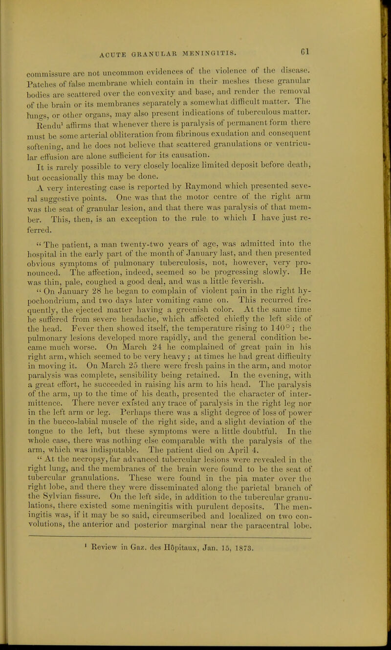 Gl commissure are not uncommon evidences of tlie violence of tlie diseiise. Piitclies of false membrune which contain in tlieir mesiics these granular bodies are scattered over the convexity and base, and render the removal of the brain or its membranes separately a som(!Vvliat difficult nuitter. The hui<?s, or other organs, may also present indications of tuberculous matter. Rendu' affirms that whenever there is paralysis of jjermancnt form there must be some arterial obliteration from fibrinous exudation and consequent softening, and he does not believe that scattered granulations or ventricu- lar etl'usion are alone sufficient lor its causation. It is rarely possible to very closely localize limited deposit before death, but occasionally this may be done. A very interesting case is reported by Raymond Avhich presented seve- ral suggestive points. One was that the motor centre of the right arm was the seat of granular lesion, and that there was paralysis of that mem- ber. This, then, is an exception to the rule to which I have just re- ferred.  The patient, a man twenty-two years of age, was admitted into the hospital in the early part of the month of January last, and then presented obvious symptoms of pulmonary tuberculosis, not, however, very pro- nounced. The affisction, indeed, seemed so be progressing slowly. He was thin, pale, coughed a good deal, and was a little feverish.  On January 28 he began to complain of violent pain in the right hy- pochondi-ium, and two days later vomiting came on. This recurred fre- quently, the ejected matter having a greenish color. At the same time he suffisred from severe headache, -which affected chiefly the left side of the head. Fever then showed itself, the temperature rising to 140° ; the pulmonary lesions developed more rapidly, and the general condition be- came much worse. On March 24 he complained of great pain in his right arm, which seemed to be very heavy ; at times he had great difficulty in moving it. On March 25 there were fresh pains in the arm, and motor paralysis was complete, sensibility being retained. In the evening, with a great effort, he succeeded in raising his arm to his head. The paralysis of the arm, up to the time of his death, presented the character of inter- mittence. There never existed any trace of paralysis in the right leg nor in the left arm or leg. Perhaps there was a slight degree of loss of power in the bucco-labial muscle of the right side, and a sliglit deviation of the tongue to the left, but these symptoms were a little doubtful. In the whole case, there was nothing else comparable with the paralysis of the arm, which was indisputable. The patient died on April 4.  At the necropsy, far advanced tubercular lesions w-ere revealed in the right lung, and the membranes of the brain were found to be the seat of tubercular granulations. These were found in the pia mater over the right lo])e, and there they were disseminated along flie parietal branch of the Sylvian fissure. On the left side, in addition to the tubercular granu- lations, there existed some meningitis with purulent deposits. The men- ingitis was, if it may be so said, circumscribed and localized on two con- volutions, the anterior and posterior marginal near tiie paracentral lobe. ' Review in Gaz. dcs HGpitaux, Jan. 15, 1873.