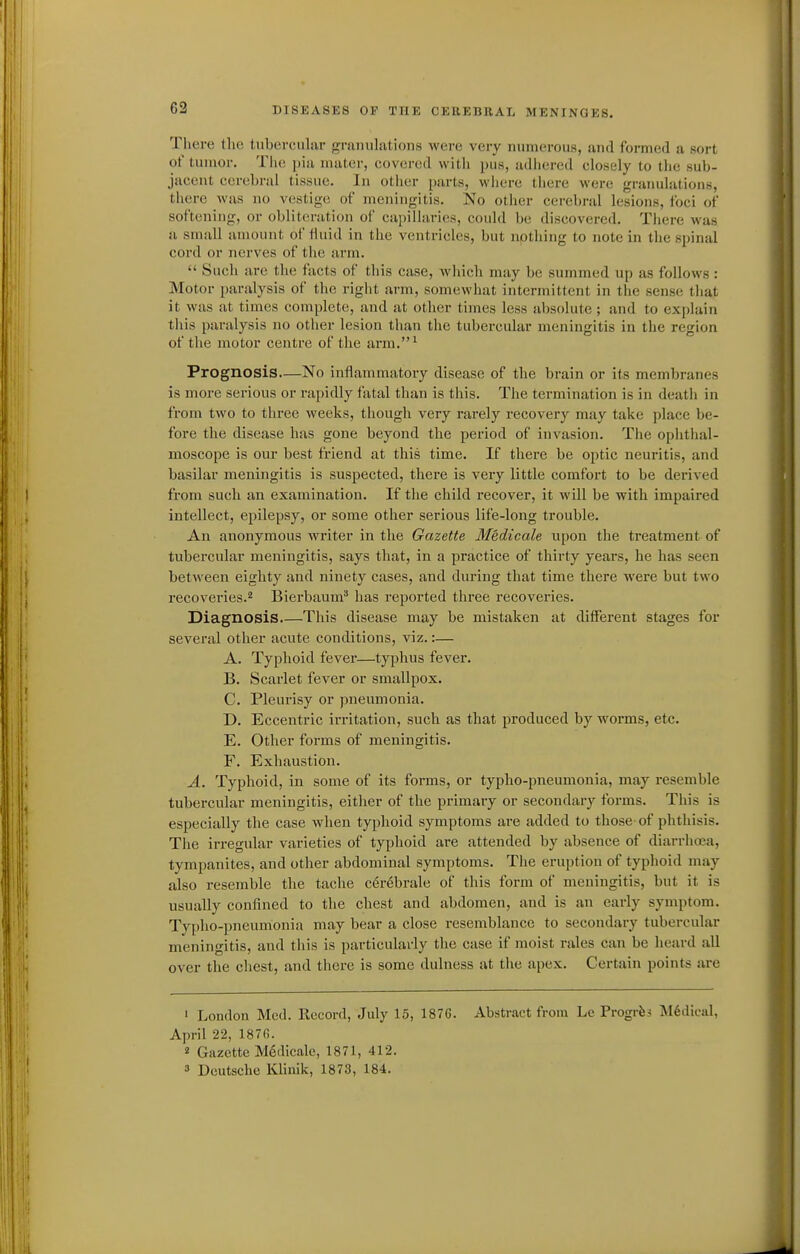 There llie tubercular granulations were very numerous, and formed a sort ot' tumor. The pia mater, covered with pus, adhered closely to the sub- jacent cerebral tissue. In other parts, where there were granulations, there Avas no vestige of meningitis. No otlier cerebral lesions, loci of softening, or obliteration of capillaries, could be discovered. There was n small amount of ttuid in the ventricles, but npthing to note in the spinal cord or nerves of the arm.  Such are the facts of this case, which may be summed up as follows : Motor paralysis of the right arm, somewhat intermittent in the sense that it was at times complete, and at other times less absolute ; and to explain this paralysis no other lesion than the tubercular meningitis in the region of the motor centre of the arm.' Prognosis—No inflammatory disease of the brain or its membranes is more serious or rapidly fatal than is this. The termination is in death in from two to three weeks, though very rarely recovery may take place be- fore the disease has gone beyond the period of invasion. The ophthal- moscope is our best friend at this time. If there be optic neuritis, and basilar meningitis is suspected, there is very little comfort to be derived from such an examination. If the child recover, it will be with impaired intellect, epilepsy, or some other serious life-long trouble. An anonymous writer in the Gazette Medicale upon the treatment of tubercular meningitis, says that, in a practice of thirty years, he has seen between eighty and ninety cases, and during that time there were but two recoveries.'' Bierbaum* has reported three recoveries. Diagnosis.—This disease may be mistaken at different stages for several other acute conditions, viz.:— A. Typhoid fever—typhus fever. B. Scarlet fever or smallpox. C. Pleurisy or pneumonia. D. Eccentric irritation, such as that produced by worms, etc. E. Other forms of meningitis. F. Exhaustion. A. Typhoid, in some of its foi-ms, or typho-pneumonia, may resemble tubercular meningitis, either of the primary or secondary forms. This is especially the case when typhoid symptoms are added to those-of phthisis. The irregular varieties of typhoid are attended by absence of diarrhoea, tympanites, and other abdominal symptoms. The eruption of typhoid may also resemble the tache cer6brale of this form of meningitis, but it is usually confined to the chest and abdomen, and is an early symptom. Typho-pneumonia may bear a close resemblance to secondary tubercular meningitis, and this is particularly the case if moist rales can be heard all over the chest, and there is some dulness at the apex. Certain points are • London Med. Record, July 15, 187G. Abstract from Lc Progrfes Medical, April 22, 187G. 2 Gazette Medicale, 1871, 412. » Deutsche Klinik, 1873, 184.