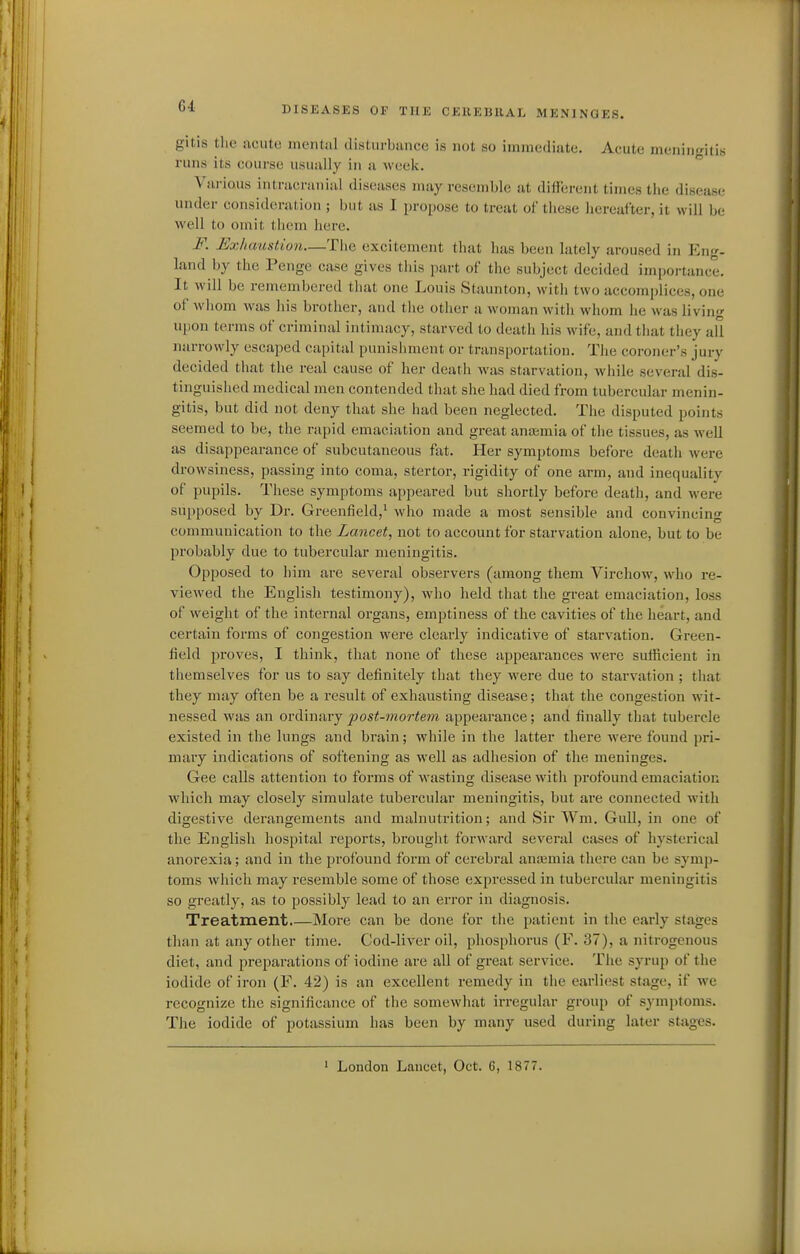 gitis the jiciitc! mental disliirbancc is not so immediate. Acute meningitis runs its course usually in a week. Various intracranial diseases may resemble at different times the disease under consideration ; but as I propose to treat of these hereafter, it will be well to omit them here. F. ]£xhaustion—The excitement that has been lately aroused in Eng- land by the Penge case giives this part of the subject decided importance. It will be remembered that one Louis Staunton, with two accomplices, one of whom was his brother, and tlie other a woman with whom lie was living upon terms of criminal intimacy, starved to death his wife, and that they all narrowly escaped capital punishment or transportation. Tlie coroner's jury decided that the real cause of her death was starvation, while several dis- tinguished medical men contended that siie had died from tubercular menin- gitis, but did not deny that she had been neglected. The disputed points seemed to be, the rapid emaciation and great antemia of the tissues, as Avell as disappearance of subcutaneous fat. Her symptoms before death were drowsiness, passing into coma, stertor, rigidity of one arm, and inequality of pupils. These symptoms appeared but shortly before death, and were supposed by Dr. Greenfield,^ who made a most sensible and convincing communication to the Lancet, not to account for starvation alone, but to be probably due to tubercular meningitis. Opposed to him are several observers (among them Virchow, who re- viewed the English testimony), who held that the great emaciation, loss of weight of the internal organs, emptiness of the cavities of the heart, and certain forms of congestion were clearly indicative of starvation. Green- field proves, I think, that none of these appearances were sufiScient in themselves for us to say definitely that they were due to starvation ; tliat they may often be a result of exhausting disease; that the congestion wit- nessed was an ordinary post-mortem appearance; and finally that tubercle existed in the lungs and brain; while in the latter there were found pri- mary indications of softening as well as adhesion of the meninges. Gee calls attention to forms of wasting disease with profound emaciation which may closely simulate tubercular meningitis, but are connected with digestive derangements and malnutrition; and Sir Wm. Gull, in one of the English hospital reports, brought forward several cases of hysterical anorexia; and in the profound form of cerebral anajmia there can be symp- toms which may resemble some of those expressed in tubercular meningitis so greatly, as to possibly lead to an error in diagnosis. Treatment More can be done for the patient in the early stages tluin at any other time. Cod-liver oil, phosphorus (F. 37), a nitrogenous diet, and preparations of iodine are all of great service. The syrup of the iodide of iron (F. 42) is an excellent remedy in the earliest stage, if we recognize the significance of the somewhat irregular group of symptoms. The iodide of potassium has been by many used during later stages. ' London Lancet, Oct. 6, 1877.