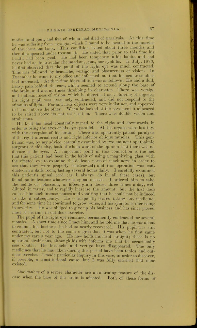 G7 matism and gout, and five of wliom had died of paralysis. At this time he was siitFcring from myalgia, whicli I I'ound to be locateil in the nuiseles of the chest and back. This condition lasted about three months, and then disappeared under treatment, lie stated that prior to this time his health had been -ood. He had been temperate in his habits, and had never had acute articular rheumatism, gout, nor syphilis. In July, 1873, he first observed tliat the pupil of the right eye was mucli contracted. This was followed by headache, vertigo, and obscureness of vision. In December he came to my oifice and informed me tliat his ocular troubles had increased. At that time his condition was as follows: He had a dull, heavy pain behind the ears, which seemed to extend along the base of the brain, and was at times throbbing in character. There was vertigo and indistinctness of vision, which he described as a blurring of objects; liis rifht pupil Avas extremely contracted, and did not respond to the stimulus of light. Far and near objects were very indistinct, and appeared to be one above the other. When he looked at the pavement it appeared to be raised above its natural position. There were double vision and strabismus. He kept his head constantly turned to the right and downwards, in order to bring the axes of his eyes parallel. All his organs Avere healthy, with the exception of his brain. There was apparently partial paralysis of the right internal rectus and right inferior oblique muscles. This gen- tleman was, by my advice, carefully examined by two eminent ophthalmic surgeons of this city, both of whom were of the opinion that there was no disease of the eyes. An important point in this connection is the fact that this patient had been in the habit of using a magnifying glass with the affected eye to examine the delicate pai-ts of machinery, in order to see tliat they were properly constructed; and this operation was con- ducted in a dark room, lasting several hours daily. I carefully examined this patient's spinal cord (as I always do in all these cases), but found no indications whatever of spinal disease. I ordered him to take the iodide of potassium, in fifteen-grain doses, three times a day, Avell diluted in water, and to rapidly increase the amount; but the first dose caused him such intense nausea and vomiting that he could not be induced to take it subsequently. He consequently ceased taking any medicine, and for some time he continued to grow worse, all his symptoms increasing in severity. He was obliged to give up his business, and has since passed most of his time in out-door exercise. The pupil of the right eye remained permanently contracted for several months. A short time since I met him, and he told me that he was about to resume his business, he had so nearly recovered. His pupil Avas still contracted, but not to the same degree that it was when he first came under my care a year ago. He now holds his head straiglit; there is no apparent strabismus, although his wife informs me that he occasionally sees double. His headache and vertigo have disappeared. The only- medicines that he has taken during this period have been tonics and out- door exercise. I made particular inquiry in this case, in order to discoA-er, if possible, a constitutional cause, but I was fully satisfied that none existed. Convulsions of a severe character are an alarming feature of the dis- ease when the base of the brain is affected. Both of tliese forms of